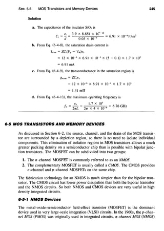 Sec. 6.5 MOS Transistors and Memory Devices
Solution
a. The capacitance of the insulator Si02is
C. = ~ = 3.9 X 8.854 X 1CI2 = 6 91 X 10-4Ffm2
I d 0.05 X 10 6
•
b. From Eq. (6-4-8), the saturation drain current is
ld-.t = ZC;(Vg - V,h)vs
= 12 X 10-6
X 6.91 X 10-4 X (5- 0.1) X J.7 X J05
= 6.91 rnA
c. From Eq. (6-4-9), the transconductance in the saturation region is
gmsat = ZC;Vs
= 12 X 10-6
X 6.91 X 10-4
X 1.7 X 105
=1.41mU
d. From Eq. (6-4-13), the maximum operating frequency is
Vs J.7 X 105
fm = 27TL = 27T X 4 X w-6 = 6.76 GHz
6·5 MOS TRANSISTORS AND MEMORY DEVICES
245
As discussed in Section 6-2, the source, channel, and the drain of the MOS transis-
tor are surrounded by a depletion region, so there is no need to isolate individual
components. This elimination of isolation regions in MOS transistors allows a much
greater packing density on a semiconductor chip than is possible with bipolar junc-
tion transistors. The MOSFET can be subdivided into two groups:
1. Then-channel MOSFET is commonly referred to as an NMOS.
2. The complementary MOSFET is usually called a CMOS. The CMOS provides
n -channel and p -channel MOSFETs on the same chip.
The fabrication technology for an NMOS is much simpler than for the bipolar tran-
sistor. The CMOS circuit has lower power dissipation than both the bipolar transistor
and the NMOS circuits. So both NMOS and CMOS devices are very useful in high
density integrated circuits.
6·5·1 NMOS Devices
The metal-oxide-semiconductor field-effect transistor (MOSFET) is the dominant
device used in very large-scale integration (VLSI) circuits. In the 1960s, the p-chan-
nel MOS (PMOS) was originally used in integrated circuits. n-channel MOS (NMOS)
 