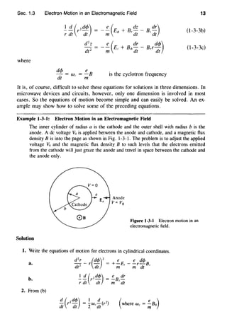 Sec. 1.3 Electron Motion in an Electromagnetic Field 13
(l-3-3b)
(l-3-3c)
where
dc/J e
-=We= -B
dt m
is the cyclotron frequency
It is, of course, difficult to solve these equations for solutions in three dimensions. In
microwave devices and circuits, however, only one dimension is involved in most
cases. So the equations of motion become simple and can easily be solved. An ex-
ample may show how to solve some of the preceding equations.
Example 1-3-1: Electron Motion in an Electromagnetic Field
The inner cylinder of radius a is the cathode and the outer shell with radius b is the
anode. A de voltage V0 is applied between the anode and cathode, and a magnetic flux
density B is into the page as shown in Fig. 1-3-1. The problem is to adjust the applied
voltage Vo and the magnetic flux density B to such levels that the electrons emitted
from the cathode will just graze the anode and travel in space between the cathode and
the anode only.
Solution
Anode
V= V0
Figure 1-3-1 Electron motion in an
electromagnetic field.
1. Write the equations of motion for electrons in cylindrical coordinates.
a.
b.
2. From (b)
dzr -r(dcf>)z = +!_E,-!_rdcf>Bz
dt2
dt m m dt
I~ (rzdcf>) = !_Bz dr
r dt dt m dt
 
