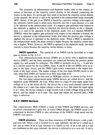 248 Microwave Field-Effect Transistors Chap. 6
The structures of enhancement and depletion modes refer to the relative in-
crease or decrease of the majority carrier density in the channel connecting the
source to the drain. If a given gate bias tends to increase the majority carrier density
in the channel, the device is said to be operated in the enhancement mode (normally
OFF). Hence, if the gate in an NMOS is biased by a positive voltage with respect to
the substrate, which tends to drain more electrons into the n-type channel, it is said
to be operated in the enhancement mode. If a negative gate potential with respect to
the substrate is applied in order to diminish the electron density in the n channel,
then it is said to be operated in the depletion mode. For a p-channel MOSFEf
(PMOS), when the negative gate potential with respect to the substrate is biased, the
device is operated in the enhancement mode; and when the positive gate voltage is
applied, the device is operated in the depletion mode. When a MOS is operated in
the enhancement mode, the drain current is higher because the majority carrier den-
sity is higher. When, however, the MOS is operated in the depletion mode, the drain
current is lower because the majority carrier density is lower.
NMOS operation_ The operation of an NMOS can be described as a logic
gate as shown in Fig. 6-5-4.
Two enhancement-mode devices (EMD) are in series with a depletion-mode
device (DMD), and the three transistors are connected between the positive power
supply Voo and ground Vss reference. The DMD is normally on at Vas = 0 and acts
as a current source for the two EMDs. Gates A and B of the two EMDs serve as in-
puts to the logic circuit, and the DMD's gate-source connection is the output elec-
trode of the logic circuit. The output voltage of the two-input NAND circuit is low
only when both EMDs are turned on at their logic-high level.
NMOS devices can be also used as NOR-gate circuits, as shown in Fig. 6-5-5.
The two-input enhancement-mode NMOS devices are called drivers, and the
depletion-mode MOSFET, the load. When there is a logic 0 -state input signal (low
voltage at v,,) at the driver device, the device has a very small channel current and
the output is at 1 state (the output voltage is close to Voo). But when the input signal
is at 1 state, the device conducts a large current with a small voltage drop across the
driver, and the output is at 0 state. The input and output are inverted and a NOR
logic is achieved.
6·5·2 CMOS Devices
The complementary MOS (CMOS) is made of both NMOS and PMOS devices, and
its power consumption is quite low. In some CMOS designs, the NMOS circuit is in-
corporated in domino-CMOS to take advantage of the NMOS's high speed and the
CMOS's low power. ·
CMOS structure. There are three structures of CMOS devices: n tub, p tub,
and twin tub. When a tub is formed in a p -type substrate, the device is called an n
tub, just as when in an n-type substrate it is called a p tub. If an n-tub and a p -tub
are combined on the same substrate, the device is referred to as a twin tub. A tub is
 