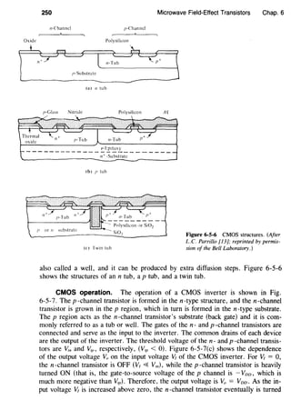 250 Microwave Field-Effect Transistors Chap. 6
11-Channcl p-Channel
Oxide Polysilicon
/>-Substrate
~------------------------------------------
(3) n tub
p-Gla" Nitride Polysilicon AQ
_____________ ~f:£i!::x!_ _______ _
n+ -Substrate
(b) I' tub
I' or n :-.ubstrate
Polysilicon <>r Si02
(c) Twin tuh
Figure 6-5-6 CMOS structures. (After
L.C. Parrillo [13]; reprinted by permis-
sion of the Bell Laboratory.)
also called a well, and it can be produced by extra diffusion steps. Figure 6-5-6
shows the structures of an n tub, a p tub, and a twin tub.
CMOS operation. The operation of a CMOS inverter is shown in Fig.
6-5-7. The p -channel transistor is formed in the n-type structure, and the n -channel
transistor is grown in the p region, which in turn is formed in the n-type substrate.
The p region acts as the n-channel transistor's substrate (back gate) and it is com-
monly referred to as a tub or well. The gates of the n- and p -channel transistors are
connected and serve as the input to the inverter. The common drains of each device
are the output of the inverter. The threshold voltage of the n- and p -channel transis-
tors are V," and V,P, respectively, (V,P < 0). Figure 6-5-7(c) shows the dependence
of the output voltage V,, on the input voltage ~ of the CMOS inverter. For ~ = 0,
the n -channel transistor is OFF (V1 ~ Vm), while the p -channel transistor is heavily
turned ON (that is, the gate-to-source voltage of the p channel is - Voo, which is
much more negative than V,p). Therefore, the output voltage is Vo = Voo. As the in-
put voltage V1 is increased above zero, the n-channel transistor eventually is turned
 