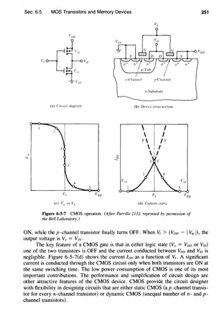 Sec. 6.5
"'
""'
MOS Transistors and Memory Devices
(a) Circuit diagram (b) Device cross-section
 I
 I
P /N
3  I
Cl
 I
Cl
....
3'
5
(d) Current curve
Figure 6-5-7 CMOS operation. (After Parrillo [13]; reprinted by permission of
the Bell Laboratory.)
251
ON, while the p-channel transistor finally turns OFF. When VI > (Voo - IVtP 1), the
output voltage is Vo = Vss.
The key feature of a CMOS gate is that in either logic state (Vo = Voo or Yss)
one of the two transistors is OFF and the current conducted between Voo and Vss is
negligible. Figure 6-5-7(d) shows the current foo as a function of V/. A significant
current is conducted through the CMOS circuit only when both transistors are ON at
the same switching time. The low power consumption of CMOS is one of its most
important contributions. The performance and simplification of circuit design are
other attractive features of the CMOS device. CMOS provide the circuit designer
with flexibility in designing circuits that are either static CMOS (a p -channel transis-
tor for every n -channel transistor) or dynamic CMOS (unequal number of n- and p-
channel transistors) .
 