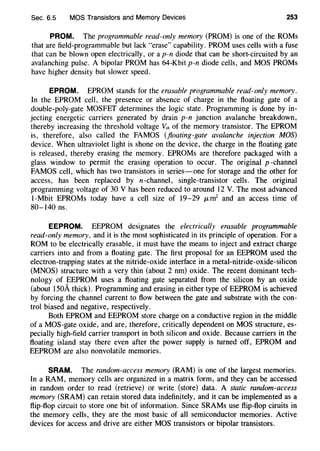 Sec. 6.5 MOS Transistors and Memory Devices 253
PROM. The programmable read-only memory (PROM) is one of the ROMs
that are field-programmable but lack "erase" capability. PROM uses cells with a fuse
that can be blown open electrically, or a p-n diode that can be short-circuited by an
avalanching pulse. A bipolar PROM has 64-Kbit p-n diode cells, and MOS PROMs
have higher density but slower speed.
EPROM. EPROM stands for the erasable programmable read-only memory.
In the EPROM cell, the presence or absence of charge in the floating gate of a
double-poly-gate MOSFET determines the logic state. Programming is done by in-
jecting energetic carriers generated by drain p-n junction avalanche breakdown,
thereby increasing the threshold voltage V,h of the memory transistor. The EPROM
is, therefore, also called the FAMOS (floating-gate avalanche injection MOS)
device. When ultraviolet light is shone on the device, the charge in the floating gate
is released, thereby erasing the memory. EPROMs are therefore packaged with a
glass window to permit the erasing operation to occur. The original p -channel
FAMOS cell, which has two transistors in series-one for storage and the other for
access, has been replaced by n-channel, single-transistor cells. The original
programming voltage of 30 V has been reduced to around 12 V. The most advanced
1-Mbit EPROMs today have a cell size of 19-29 J.Lm2
and an access time of
80-140 ns.
EEPROM. EEPROM designates the electrically erasable programmable
read-only memory, and it is the most sophisticated in its principle of operation. For a
ROM to be electrically erasable, it must have the means to inject and extract charge
carriers into and from a floating gate. The first proposal for an EEPROM used the
electron-trapping states at the nitride-oxide interface in a metal-nitride-oxide-silicon
(MNOS) structure with a very thin (about 2 nm) oxide. The recent dominant tech-
nology of EEPROM uses a floating gate separated from the silicon by an oxide
(about 150A thick). Programming and erasing in either type of EEPROM is achieved
by forcing the channel current to flow between the gate and substrate with the con-
trol biased and negative, respectively.
Both EPROM and EEPROM store charge on a conductive region in the middle
of aMOS-gate oxide, and are, therefore, critically dependent on MOS structure, es-
pecially high-field carrier transport in both silicon and oxide. Because carriers in the
floating island stay there even after the power supply is turned off, EPROM and
EEPROM are also nonvolatile memories.
SRAM. The random-access memory (RAM) is one of the largest memories.
In a RAM, memory cells are organized in a matrix form, and they can be accessed
in random order to read (retrieve) or write (store) data. A static random-access
memory (SRAM) can retain stored data indefinitely, and it can be implemented as a
flip-flop circuit to store one bit of information. Since SRAMs use flip-flop ciruits in
the memory cells, they are the most basic of all semiconductor memories. Active
devices for access and drive are either MOS transistors or bipolar transistors.
 