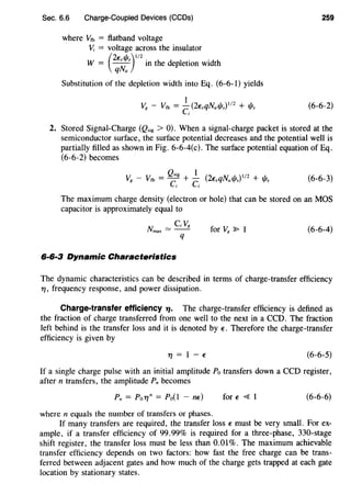 Sec. 6.6 Charge-Coupled Devices (CCDs) 259
where vfb = ftatband voltage
V; = voltage across the insulator
W (2~si/Js)l/2 . h d 1 . 'd h
= qNa m t e ep etwn Wl t
Substitution of the depletion width into Eq. (6-6-1) yields
(6-6-2)
2. Stored Signal-Charge (Q,;g > 0). When a signal-charge packet is stored at the
semiconductor surface, the surface potential decreases and the potential well is
partially filled as shown in Fig. 6-6-4(c). The surface potential equation of Eq.
(6-6-2) becomes
V8 - Vfb = ~:g + ~; (2~sqNal/ls)112 + 1/Js (6-6-3)
The maximum charge density (electron or hole) that can be stored on an MOS
capacitor is approximately equal to
N = CV11
max (6-6-4)
q
6·6·3 Dynamic Characteristics
The dynamic characteristics can be described in terms of charge-transfer efficiency
T/, frequency response, and power dissipation.
Charge-transfer efficiency 71· The charge-transfer efficiency is defined as
the fraction of charge transferred from one well to the next in a CCO. The fraction
left behind is the transfer loss and it is denoted by ~. Therefore the charge-transfer
efficiency is given by
T/=1-~ (6-6-5)
If a single charge pulse with an initial amplitude Po transfers down a CCO register,
after n transfers, the amplitude Pn becomes
Pn = Po'T/n = Po(l - n~) for~ <{ I (6-6-6)
where n equals the number of transfers or phases.
If many transfers are required, the transfer loss ~ must be very small. For ex-
ample, if a transfer efficiency of 99.99% is required for a three-phase, 330-stage
shift register, the transfer loss must be less than 0.0 I%. The maximum achievable
transfer efficiency depends on two factors: how fast the free charge can be trans-
ferred between adjacent gates and how much of the charge gets trapped at each gate
location by stationary states.
 