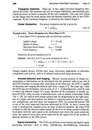 260 Microwave Field-Effect Transistors Chap. 6
Frequency response. There are, in fact, upper and lower frequency limi-
tations for CCDs. The potential well will not remain indefinitely, and thermally gen-
erated electrons (or holes) eventually fill the well completely. Also, the time stored
by the charge must be much shorter than the thermal relaxation time of the CCD's
capacitor. So the maximum frequency is limited by the channel length L.
Power dissipation. The power dissipation per bit is given by
p = nJVQmax
Example 6-6-1: Power Dissipation of a Three-Phase CCD
A three-phase CCD is operating under the following conditions:
Applied voltage:
Number of phases:
Maximum stored charges:
Clock frequency:
V = 10 volts
n = 3
Qmax = 0.04 pC
J = 10 MHz
Determine the power dissipation per bit.
Solution From Eq. (6-6-7) the power dissipation per bit is
p = nfVQmax = 3 X 107
X 10 X 0.04 X 10-12
= I2J.LW
(6-6-7)
Charge-coupled devices (CCDs) have many microwave applications in electronic
components and systems, such as in infrared systems and signal processing.
Infrared detection and imaging. Because varying amounts of charge cor-
responding to information can be introduced into the potential wells at one end of
the CCD structure to emerge after some delay at the other end, the CCD is capable
of detecting and imaging the infrared light from a target [17]. Ten years ago, when
the CCD was first developed, only an array of 12 x 12 photodetectors could be used
to detect the infrared images of a target. Because of the availability of greatly im-
proved CCDs, today an array of photodetectors, such as Indium Antimonide (InSb)
128 X 128, are used to form charge packets that are proportional to the light inten-
sity of a target; and these packets are shifted to a detector point for detection, read-
out, multiplexing, and time delay and integration (TDI). In scanned IR systems TDI
is one of the most important functions performed by CCDs. In such a system the
scene is mechanically scanned across an array of detector elements. By using CCD
columns to shift the detector output signals (in the form of charge packets) along the
focal plane with the same speed as the mechanical scan moves the scene across the
array, the signal-to-noise ratio can be improved by the square root of the number of
detector elements in the TDI column.
Signal processing. The CCD can perform several analog and digital signal
processing functions, such as delay, multiplexing, demultiplexing, transversal
 