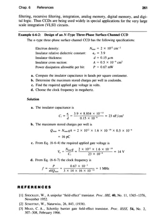 Chap. 6 References 261
filtering, recursive filtering, integration, analog memory, digital memory, and digi-
tal logic. Thus CCDs are being used widely in special applications for the very large
scale integration (VLSI) circuits.
Example 6-6-2: Design of anN-Type Three-Phase Surface-Channel CCD
Then-type three-phase surface-channel CCD has the following specifications:
Electron density: Nmax = 2 X 1012
cm-2
€;, = 3.9Insulator relative dielectric constant:
Insulator thickness:
Insulator cross section:
Power dissipation allowable per bit:
d = 0.15 JLm
A = 0.5 X 10-4
cm2
P = 0.67 mW
a. Compute the insulator capacitance in farads per square centimeter.
b. Determine the maximum stored charges per well in coulombs.
c. Find the required applied gate voltage in volts.
d. Choose the clock frequency in megahertz.
Solution
a. The insulator capacitance is
_ €; _ 3.9 x 8.854 x w-12
_
23
F/ 2
C; - d - 0.15 X 10-6 - n em
b. The maximum stored charges per well is
Qmax = NmaxqA = 2 X 1012
X 1.6 X 10-19
X 0.5 X 10-4
= 16 pC
c. From Eq. (6-6-4) the required applied gate voltage is
Nmaxq 2 X 1012
X 1.6 X 10-19
V- - - - 14V
g - c - 23 x w-9
d. From Eq. (6-6-7) the clock frequency is
P o.67 x w-3
f = - - = I MHz
nVQmax 3 X 14 X 16 X 10-12
REFERENCES
[I] SHOCKLEY, W., A unipolar "field-effect" transistor. Proc. IRE, 40, No. II, 1365-1376,
November 1952.
(2] SCHOTTKY, W., Naturwiss, 26, 843, (1938).
[3] MEAD, C. A., Schottky barrier gate field-effect transistor. Proc. IEEE, 54, No. 2,
307-308, February 1966.
 
