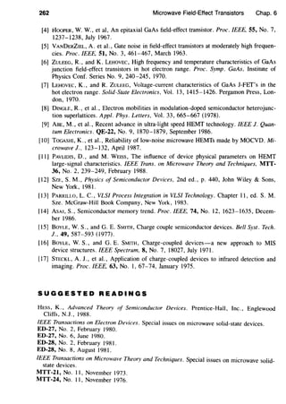 262 Microwave Field-Effect Transistors Chap. 6
[4] HooPER, W. W., eta!, An epitaxial GaAs field-effect transistor. Proc. IEEE, 55, No.7,
1237-1238, July 1967.
[5] VANDERZIEL, A. et a!., Gate noise in field-effect transistors at moderately high frequen-
cies. Proc. IEEE, 51, No. 3, 461-467, March 1963.
[6] ZULEEG, R., and K. LEHOVEC, High frequency and temperature characteristics of GaAs
junction field-effect transistors in hot electron range. Proc. Symp. GaAs, Institute of
Physics Conf. Series No. 9, 240-245, 1970.
[7) LEHOVEC, K., and R. ZULEEG, Voltage-current characteristics of GaAs J-FEf's in the
hot electron range. Solid-State Electronics, Vol. 13, 1415-1426. Pergamon Press, Lon-
don, 1970.
[8] DINGLE, R., et a!., Electron mobilities in modulation-doped semiconductor heterojunc-
tion superlattices. Appl. Phys. Letters, Vol. 33, 665-667 (1978).
[9] ABE, M., et a!., Recent advance in ultra-light speed HEMT technology. IEEE J. Quan-
tum Electronics. QE-22, No.9, 1870-1879, September 1986.
[10) TOGASHI, K., eta!., Reliability of low-noise microwave HEMTs made by MOCVD. Mi-
crowave J., 123-132, April 1987.
[II] PAVLIDIS, D., and M. WEiss, The influence of device physical parameters on HEMT
large-signal characteristics. IEEE Trans. on Microwave Theory and Techniques, MTT-
36, No. 2, 239-249, February 1988.
[12] SzE, S.M., Physics of Semiconductor Devices, 2nd ed., p. 440, John Wiley & Sons,
New York, 1981.
[13] PARRILLO, L. C., VLSI Process Integration in VLSI Technology. Chapter II, ed. S.M.
Sze. McGraw-Hill Book Company, New York, 1983.
[14] ASAI, S., Semiconductor memory trend. Proc. IEEE, 74, No. 12, 1623-1635, Decem-
ber 1986.
[15] BOYLE, W. S., and G. E. SMITH, Charge couple semiconductor devices. Bell Syst. Tech.
J., 49, 587-593 (1977).
[16] BOYLE, W. S., and G. E. SMITH, Charge-coupled devices-a new approach to MIS
device structures. IEEE Spectrum, 8, No.7, 18027, July 1971.
[17] STECKL, A. J., et a!., Application of charge-coupled devices to infrared detection and
imaging. Proc. IEEE, 63, No. I, 67-74, January 1975.
SUGGESTED READINGS
HEss, K., Advanced Theory of Semiconductor Devices. Prentice-Hall, Inc., Englewood
Cliffs, N.J., 1988.
IEEE Transactions on Electron Devices. Special issues on microwave solid-state devices.
ED-27, No. 2, February 1980.
ED-27, No. 6, June 1980.
ED-28, No.2, February 1981.
ED-28, No. 8, August 1981.
IEEE Transactions on Microwave Theory and Techniques. Special issues on microwave solid-
state devices.
MTT-21, No. II, November 1973.
MTT-24, No. II, November 1976.
 