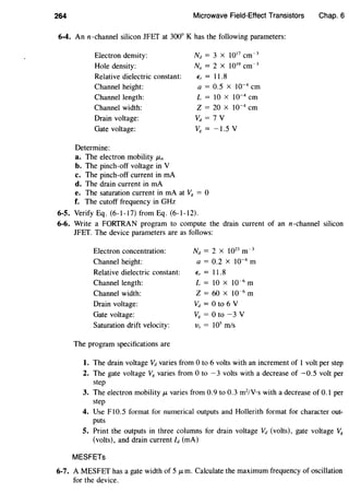 264 Microwave Field-Effect Transistors Chap. 6
6-4. An n-channel silicon JFET at 300° K has the following parameters:
Electron density:
Hole density:
Relative dielectric constant:
Channel height:
Channel length:
Channel width:
Drain voltage:
Gate voltage:
Determine:
a. The electron mobility J.Ln
b. The pinch-off voltage in V
c. The pinch-off current in rnA
d. The drain current in rnA
Nd = 3 x 1017
cm~ 3
Na = 2 X 1019
cm~3
€, = 11.8
a = 0.5 X 10~4
em
L = 10 x 10~4
em
Z = 20 x 10~4
em
vd = 1 v
VR = -1.5 v
e. The saturation current in rnA at VR = 0
f. The cutoff frequency in GHz
6-5. Verify Eq. (6-1-17) from Eq. (6-1-12).
6-6. Write a FORTRAN program to compute the drain current of an n-channel silicon
JFET. The device parameters are as follows:
Electron concentration:
Channel height:
Relative dielectric constant:
Channel length:
Channel width:
Drain voltage:
Gate voltage:
Saturation drift velocity:
The program specifications are
Nd = 2 X 1023
m~ 3
a = 0.2 X 10~6
m
€, = 11.8
L = 10 X 10~6
m
Z = 60 x 10~6
m
vd = 0 to 6 v
VR = 0 to -3 V
Vs = 105
m/s
1. The drain voltage Vd varies from 0 to 6 volts with an increment of 1 volt per step
2. The gate voltage VR varies from 0 to -3 volts with a decrease of -0.5 volt per
step
3. The electron mobility J.L varies from 0.9 to 0.3 m2
/V·s with a decrease of 0.1 per
step
4. Use F10.5 format for numerical outputs and Hollerith format for character out-
puts
5. Print the outputs in three columns for drain voltage Vd (volts), gate voltage V8
(volts), and drain current ld (rnA)
MESFETs
6-7. A MESFET has a gate width of 5 J.Lm. Calculate the maximum frequency of oscillation
for the device.
 