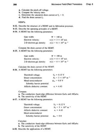 266 Microwave Field-Effect Transistors
a. Calculate the pinch-off voltage.
b. Compute the velocity ratio.
c. Determine the saturation drain current at Vg = 0.
d. Find the drain current /d.
HEMTs
6-12. Describe the structure of a HEMT and its fabrication processes.
6-13. Describe the operating principles of a HEMT.
6-14. A HEMT has the following parameters:
Gate width:
Electron velocity:
2-D electron-gas density:
W = 140m
v(z) = 3 X 105
m/s
n(z) = 6 X 1015
m-2
Compute the drain current of the HEMT.
6-15. A HEMT has the following parameters:
Gate width:
Electron velocity:
2-D electron-gas density:
W =100m
v(z) = 4 X 105
m/s
n(z) = 4 X 1015
m-2
Calculate the drain current of the HEMT.
6-16. A HEMT has the following parameters:
Threshold voltage:
Donor concentration:
Metal-semiconductor
Schottky barrier potential:
AlGaAs dielectric constant:
Compute:
Vrh = 0.15 v
Nd = 3 X 1024
m-3
1/Jms = 0.8 V
E, = 4.43
a. The conduction-band-edge difference between GaAs and AlGaAs
b. The sensitivity of the HEMT
6-17. A HEMT has the following parameters:
Threshold voltage:
Donor concentration:
AlGaAs dielectric constant:
Metal-semiconductor
Schottky barrier potential:
Calculate:
Vrh = 0.12 v
Nd = 5 X 1024
m-3
E, = 4.43
1/Jms = 0.8
a. The conduction-band-edge difference between GaAs and AlGaAs
b. The sensitivity of the HEMT
6-18. Describe the applications of a HEMT.
Chap. 6
 