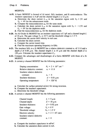 Chap. 6 Problems 267
MOSFETs
6-19. A basic MOSFET is formed of AI metal, Si02 insulator, and Si semiconductor. The
insulator capacitance is 4 pF and the channel length Lis 12 J.Lm.
a. Determine the drain current ld sal in the saturation region with V,h = 2V and
V8s = 4V for the enhancement mode.
b. Compute the transconductance gm for the same mode.
c. Calculate the drain current ld sal in the saturation region with V,h = -1. 5V and
V8s = OV for the depletion mode.
d. Find the transconductance gm for the depletion mode.
6-20. An AI-Oxide-Si MOSFEf has an insulator capacitance of 3 pF and a channel length L
of 10 J.Lm. The gate voltage V,, is 10 V and the threshold voltage is 1.5 V.
a. Determine the carrier drift velocity in real case.
b. Calculate the drain current.
c. Compute the carrier transit time.
d. Find the maximum operating frequency in GHz.
6-21. The insulator Si02 in a Si MOSFEf has a relative dielectric constant E;, of 11.8 and a
depth d of 0.08 J.Lm. The channel length L is 15 J.Lm and the channel depth Z is
150 p, m. Calculate the insulator capacitance C;".
6-22. Compare the advantages and disadvantages of a GaAs MOSFEf with those of a Si
MOSFEf.
6-23. A certain p -channel MOSFET has the following parameters:
Doping concentration:
Relative dielectric constant:
Insulator relative dielectric
constant:
Insulator thickness:
Operating temperature:
Na = 2 X 1017
cm-3
E, = 11.8
E;, = 4
d = 0.01 J.Lm
T = 320° K
a. Calculate the surface potential 1/Js(inv) for strong inversion.
b. Compute the insulator capacitance.
c. Determine the threshold voltage.
6-24. A certain n-channel MOSFEf has the following parameters:
Channel length:
Channel depth:
Insulator thickness:
Gate voltage:
Threshold voltage:
Electron velocity:
Insulator relative dielectric
constant:
L = 5 J.Lm
z = 10 J.Lm
d = 0.02 J.Lm
V8 = 8 V
v,h = 1.5 v
Vs = 2 X 107
cm/s
E, = 4
a. Compute the insulator capacitance in rnF/m2
•
b. Calculate the saturation drain current in rnA.
 