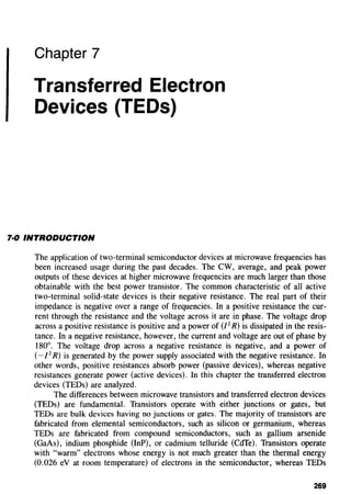 Chapter 7
Transferred Electron
Devices (TEDs)
1·0 INTRODUCTION
The application of two-terminal semiconductor devices at microwave frequencies has
been increased usage during the past decades. The CW, average, and peak power
outputs of these devices at higher microwave frequencies are much larger than those
obtainable with the best power transistor. The common characteristic of all active
two-terminal solid-state devices is their negative resistance. The real part of their
impedance is negative over a range of frequencies. In a positive resistance the cur-
rent through the resistance and the voltage across it are in phase. The voltage drop
across a positive resistance is positive and a power of (/2
R) is dissipated in the resis-
tance. In a negative resistance, however, the current and voltage are out of phase by
180°. The voltage drop across a negative resistance is negative, and a power of
(- /
2
R) is generated by the power supply associated with the negative resistance. In
other words, positive resistances absorb power (passive devices), whereas negative
resistances generate power (active devices). In this chapter the transferred electron
devices (TEDs) are analyzed.
The differences between microwave transistors and transferred electron devices
(TEDs) are fundamental. Transistors operate with either junctions or gates, but
TEDs are bulk devices having no junctions or gates. The majority of transistors are
fabricated from elemental semiconductors, such as silicon or germanium, whereas
TEDs are fabricated from compound semiconductors, such as gallium arsenide
(GaAs), indium phosphide (InP), or cadmium telluride (CdTe). Transistors operate
with "warm" electrons whose energy is not much greater than the thermal energy
(0.026 eV at room temperature) of electrons in the semiconductor, whereas TEDs
269
 