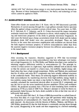 270 Transferred Electron Devices (TEDs) Chap. 7
operate with "hot" electrons whose energy is very much greater than the thermal en-
ergy. Because of these fundamental differences, the theory and technology of tran-
sistors cannot be applied to TEDs.
7·1 GUNN-EFFECT DIODES-GaAs DIODE
Gunn-effect diodes are named after J. B. Gunn, who in 1963 discovered a periodic
fluctuations of current passing through then-type gallium arsenide (GaAs) specimen
when the applied voltage exceeded a certain critical value. Two years later, in 1965,
B. C. DeLoach, R. C. Johnston, and B. G. Cohen discovered the impact ionization
avalanche transit-time (IMPATT) mechanism in silicon, which employs the avalanch-
ing and transit-time properties of the diode to generate microwave frequencies. In
later years the limited space-charge-accumulation diode (LSA diode) and the indium
phosphide diode (InP diode) were also successfully developed. These are bulk
devices in the sense that microwave amplification and oscillation are derived from
the bulk negative-resistance property of uniform semiconductors rather than from
the junction negative-resistance property between two different semiconductors, as
in the tunnel diode.
7·1·1 Background
After inventing the transistor, Shockley suggested in 1954 that two-terminal
negative-resistance devices using semiconductors may have advantages over transis-
tors at high frequencies [1]. In 1961 Ridley and Watkins described a new method for
obtaining negative differential mobility in semiconductors [2]. The principle in-
volved is to heat carriers in a light-mass, high-mobility subband with an electric field
so that the carriers can transfer to a heavy-mass, low-mobility, higher-energy sub-
band when they have a high enough temperature. Ridley and Watkins also mentioned
that Ge-Si alloys and some Ill-Y compounds may have suitable subband structures
in the conduction bands. Their theory for achieving negative differential mobility in
bulk semiconductors by transferring electrons from high-mobility energy bands to
low-mobility energy bands was taken a step further by Hilsum in 1962 [3]. Hilsum
carefully calculated the transferred electron effect in several III-V compounds and
was the first to use the terms transferred electron amplifiers (TEAs) and oscillators
(TEOs). He predicted accurately that a TEA bar of semi-insulating GaAs would be
operated at 373°K at a field of 3200 V/cm. Hilsum's attempts to verify his theory ex-
perimentally failed because the GaAs diode available to him at that time was not of
sufficiently high quality.
It was not until 1963 that J. B. Gunn of IBM discovered the so-called Gunn ef-
fect from thin disks of n-type GaAs and n-type InP specimens while studying the
noise properties of semiconductors [4]. Gunn did not connect-and even immedi-
ately rejected-his discoveries with the theories of Ridley, Watkins, and Hilsum. In
1963 Ridley predicted [5] that the field domain is continually moving down through
the crystal, disappearing at the anode and then reappearing at a favored nucleating
 