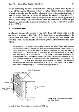 Sec. 7.1 Gunn-Effect Diodes-GaAs Diode 271
center, and starting the whole cycle once more. Finally, Kroemer stated [6] that the
origin of the negative differential mobility is Ridley-Watkins-Hilsum's mechanism
of electron transfer into the satellite valleys that occur in the conduction bands of
both the n-type GaAs and the n-type InP and that the properties of the Gunn effect
are the current oscillations caused by the periodic nucleation and disappearance of
traveling space-charge instability domains. Thus the correlation of theoretical pre-
dictions and experimental discoveries completed the theory of transferred electron
devices (TEDs).
7·1·2 Gunn Effect
A schematic diagram of a uniform n-type GaAs diode with ohmic contacts at the
end surfaces is shown in Fig. 7-1-1. J. B. Gunn observed the Gunn effect in the
n-type GaAs bulk diode in 1963, an effect best explained by Gunn himself, who
published several papers about his observations [7 to 9]. He stated in his first paper
[7] that
Above some critical voltage, corresponding to an electric field of 2000-4000 volts/em,
the current in every specimen became a fluctuating function of time. In the GaAs spec-
imens, this fluctuation took the form of a periodic oscillation superimposed upon the
pulse current. ... The frequency of oscillation was determined mainly by the speci-
men, and not by the external circuit. ... The period of oscillation was usually in-
versely proportional to the specimen length and closely equal to the transit time of elec-
trons between the electrodes, calculated from their estimated velocity of slightly over
107
cm/s.... The peak pulse microwave power delivered by the GaAs specimens to a
matched load was measured. Value as high as 0.5 W at 1 Gels, and 0.15 W at 3 Gels,
were found, corresponding to 1-2% of the pulse input power.*
+
+
+
+
/oo +
4~
High-field domain
+ Anode
""l-75j.lm --1 Figure 7-1-1 Schematic diagram for n-
type GaAs diode.
*After J. B. Gunn [7]; reproduced by permission of IBM, Inc.
 