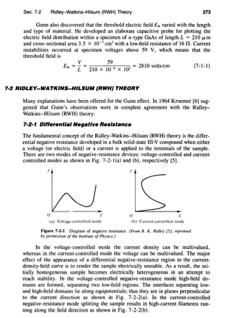 Sec. 7.2 Ridley-Watkins-Hilsum (RWH) Theory 273
Gunn also discovered that the threshold electric field Eth varied with the length
and type of material. He developed an elaborate capacitive probe for plotting the
electric field distribution within a specimen of n-type GaAs of length L = 210 JLm
and cross-sectional area 3.5 x 10-3
cm2with a low-field resistance of 16 fl. Current
instabilities occurred at specimen voltages above 59 V, which means that the
threshold field is
v 59
Eth = L= 210 X 10-6 X 102 = 2810 volts/em (7-1-1)
7·2 RIDLEY-WATKINS-HILSUM (RWH} THEORY
Many explanations have been offered for the Gunn effect. In 1964 Kroemer [6] sug-
gested that Gunn's observations were in complete agreement with the Ridley-
Watkins-Hilsum (RWH) theory.
7·2·1 Differential Negative Resistance
The fundamental concept of the Ridley-Watkins-Hilsum (RWH) theory is the differ-
ential negative resistance developed in a bulk solid-state Ill-Y compound when either
a voltage (or electric field) or a current is applied to the terminals of the sample.
There are two modes of negative-resistance devices: voltage-controlled and current-
controlled modes as shown in Fig. 7-2-l(a) and (b), respectively [5].
J J
0 0 L
(a) Voltage-controlled mode (b) Current-controlled mode
Figure 7-2-1 Diagram of negative resistance. (From B. K. Ridley [5]; reprinted
by permission of the Institute of Physics.)
In the voltage-controlled mode the current density can be multivalued,
whereas in the current-controlled mode the voltage can be multivalued. The major
effect of the appearance of a differential negative-resistance region in the current-
density-field curve is to render the sample electrically unstable. As a result, the ini-
tially homogeneous sample becomes electrically heterogeneous in an attempt to
reach stability. In the voltage-controlled negative-resistance mode high-field do-
mains are formed, separating two low-field regions. The interfaces separating low-
and high-field domains lie along equipotentials; thus they are in planes perpendicular
to the current direction as shown in Fig. 7-2-2(a). In the current-controlled
negative-resistance mode splitting the sample results in high-current filaments run-
ning along the field direction as shown in Fig. 7-2-2(b).
 