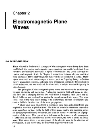 Chapter 2
Electromagnetic Plane
Waves
2·0 INTRODUCTION
Since Maxwell's fundamental concepts of electromagnetic wave theory have been
established, the electric and magnetic wave equations can readily be derived from
Faraday's electromotive force law, Ampere's circuital law, and Gauss's law for the
electric and magnetic fields. In Chapter 1 interactions between electron and field
were discussed. Here electromagnetic plane waves are described in detail. Many
topics associated with electromagnetic waves, such as Poynting theory, reflection
theory, attenuation concepts, and plane-wave propagation in metallic-film coating on
plastic substrates, are also analyzed, for these basic principles are used frequently in
later chapters.
The principles of electromagnetic plane waves are based on the relationships
between electricity and magnetism. A changing magnetic field will induce an elec-
tric field, and a changing electric field will induce a magnetic field. Also, the in-
duced fields are not confined but ordinarily extend outward into space. The sinu-
soidal form of the wave causes energy to be interchanged between the magnetic and
electric fields in the direction of the wave propagation.
A plane wave has a plane front, a cylindrical wave has a cylindrical front, and
a spherical wave has a spherical front. The front of a wave is sometimes referred to
as an equiphase surface. In the far field of free space, electric and magnetic waves
are always perpendicular to each other, and both are normal to the direction of prop-
agation of the wave. This type of wave is known as the transverse electromagnetic
(TEM) wave. If only the transverse electric wave exists, the wave is called TE-mode
wave. That means there is no component of the electric wave in the direction of
propagation. In TM modes only the transverse magnetic wave exists.
16
 