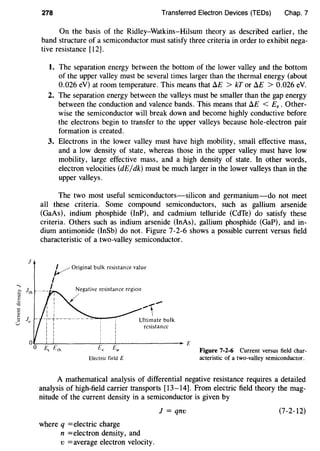 J
...,
~ Jth
·;;;
"""0
c
t Ju:l
l.i
278 Transferred Electron Devices (TEDs) Chap. 7
On the basis of the Ridley-Watkins-Hilsum theory as described earlier, the
band structure of a semiconductor must satisfy three criteria in order to exhibit nega-
tive resistance [12].
1. The separation energy between the bottom of the lower valley and the bottom
of the upper valley must be several times larger than the thermal energy (about
0.026 eV) at room temperature. This means that il£ > kT or !lE > 0.026 eV.
2. The separation energy between the valleys must be smaller than the gap energy
between the conduction and valence bands. This means that il£ < £8 • Other-
wise the semiconductor will break down and become highly conductive before
the electrons begin to transfer to the upper valleys because hole-electron pair
formation is created.
3. Electrons in the lower valley must have high mobility, small effective mass,
and a low density of state, whereas those in the upper valley must have low
mobility, large effective mass, and a high density of state. In other words,
electron velocities (dE/dk) must be much larger in the lower valleys than in the
upper valleys.
The two most useful semiconductors-silicon and germanium-do not meet
all these criteria. Some compound semiconductors, such as gallium arsenide
(GaAs), indium phosphide (InP), and cadmium telluride (CdTe) do satisfy these
criteria. Others such as indium arsenide (InAs), gallium phosphide (GaP), and in-
dium antimonide (InSb) do not. Figure 7-2-6 shows a possible current versus field
characteristic of a two-valley semiconductor.
v Original bulk resistance value
I
I Negative resistance region
Ultimate bulk
resistance
~~~-------~~~------------~£
E, E,h Eu Eu
Electric field E
Figure 7-2-6 Current versus field char-
acteristic of a two-valley semiconductor.
A mathematical analysis of differential negative resistance requires a detailed
analysis of high-field carrier transports [13-14]. From electric field theory the mag-
nitude of the current density in a semiconductor is given by
J = qnv (7-2-12)
where q =electric charge
n =electron density, and
v =average electron velocity.
 
