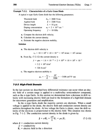 280 Transferred Electron Devices (TEDs)
Example 7-2-2: Characteristics of a GaAs Gunn Diode
A typical n-type GaAs Gunn diode has the following parameters:
Threshold field
Applied field
Device length
Doping concentration
Operating frequency
E,h = 2800 V/cm
E = 3200 V/cm
L = 10 fLm
no = 2 x 1014
cm-3
f = 10 GHz
a. Compute the electron drift velocity.
b. Calculate the current density.
c. Estimate the negative electron mobility.
Solution
a. The electron drift velocity is
Vd = 10 X 109
X 10 X 10-6
= 105
m/sec = 107
em/sec
b. From Eq. (7-2-12) the current density is
J = qnv = 1.6 X J0- 19
X 2 X 1020
X 10 X 109
X 10-5
= 3.2 x 106
A/m2
= 320 A/cm2
c. The negative electron mobility is
Vd 107
/-Ln = - - = - -- = -3100 cm2
/V · sec
E 3200
7·2·3 High-Field Domain
Chap. 7
In the last section we described how differential resistance can occur when an elec-
tric field of a certain range is applied to a multivalley semiconductor compound,
such as then-type GaAs. In this section we demonstrate how a decrease in drift ve-
locity with increasing electric field can lead to the formation of a high-field domain
for microwave generation and amplification.
In the n-type GaAs diode the majority carriers are electrons. When a small
voltage is applied to the diode, the electric field and conduction current density are
uniform throughout the diode. At low voltage the GaAs is ohmic, since the drift ve-
locity of the electrons is proportional to the electric field. This situation was shown
in Fig. 7-1-2. The conduction current density in the diode is given by
aV
J = aEx =TUx= PVxVx (7-2-15)
where J = conduction current density
a = conductivity
Ex = electric field in the x direction
 
