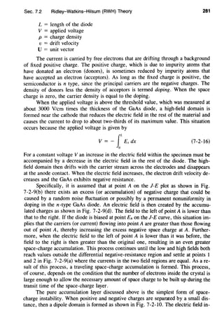 Sec. 7.2 Ridley-Watkins-Hilsum (RWH) Theory 281
L = length of the diode
V = applied voltage
p = charge density
v = drift velocity
U = unit vector
The current is carried by free electrons that are drifting through a background
of fixed positive charge. The positive charge, which is due to impurity atoms that
have donated an electron (donors), is sometimes reduced by impurity atoms that
have accepted an electron (acceptors). As long as the fixed charge is positive, the
semiconductor is n type, since the principal carriers are the negative charges. The
density of donors less the density of acceptors is termed doping. When the space
charge is zero, the carrier density is equal to the doping.
When the applied voltage is above the threshold value, which was measured at
about 3000 V/cm times the thickness of the GaAs diode, a high-field domain is
formed near the cathode that reduces the electric field in the rest of the material and
causes the current to drop to about two-thirds of its maximum value. This situation
occurs because the applied voltage is given by
V = - fEx dx (7-2-16)
0
For a constant voltage V an increase in the electric field within the specimen must be
accompanied by a decrease in the electric field in the rest of the diode. The high-
field domain then drifts with the carrier stream across the electrodes and disappears
at the anode contact. When the electric field increases, the electron drift velocity de-
creases and the GaAs exhibits negative resistance.
Specifically, it is assumed that at point A on the J-E plot as shown in Fig.
7-2-9(b) there exists an excess (or accumulation) of negative charge that could be
caused by a random noise fluctuation or possibly by a permanent nonuniformity in
doping in the n-type GaAs diode. An electric field is then created by the accumu-
lated charges as shown in Fig. 7-2-9(d). The field to the left of point A is lower than
that to the right. If the diode is biased at point EA on the J-E curve, this situation im-
plies that the carriers (or current) flowing into point A are greater than those flowing
out of point A, thereby increasing the excess negative space charge at A. Further-
more, when the electric field to the left of point A is lower than it was before, the
field to the right is then greater than the original one, resulting in an even greater
space-charge accumulation. This process continues until the low and high fields both
reach values outside the differential negative-resistance region and settle at points I
and 2 in Fig. 7-2-9(a) where the currents in the two field regions are equal. As are-
sult of this process, a traveling space-charge accumulation is formed. This process,
of course, depends on the condition that the number of electrons inside the crystal is
large enough to allow the necessary amount of space charge to be built up during the
transit time of the space-charge layer.
The pure accumulation layer discussed above is the simplest form of space-
charge instability. When positive and negative charges are separated by a small dis-
tance, then a dipole domain is formed as shown in Fig. 7-2-10. The electric field in-
 