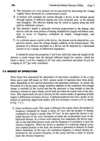 284 Transferred Electron Devices (TEDs) Chap. 7
4. The formation of a new domain can be prevented by decreasing the voltage
slightly below threshold (in a nonresonant circuit).
5. A domain will modulate the current through a device as the domain passes
through regions of different doping and cross-sectional area, or the domain
may disappear. The effective doping may be varied in regions along the drift
path by additional contacts.
6. The domain's length is generally inversely proportional to the doping; thus
devices with the same product of doping multiplied by length will behave simi-
larly in terms of frequency multiplied by length, voltage/length, and
efficiency.
7. As a domain passes a point in the device, the domain can be detected by a ca-
pacitive contact, since the voltage changes suddenly as the domain passes. The
presence of a domain anywhere in a device can be detected by a decreased
current or by a change in differential impedance.
It should be noted that properties 3 and 6 are valid only when the length of the
domain is much longer than the thermal diffusion length for carriers, which for
GaAs is about 1 JLm for a doping of 1016
per cubic centimeter and about 10 JLm for
a doping of 1014
per cubic centimeter.
7·3 MODES OF OPERATION
Since Gunn first announced his observation of microwave oscillation in the n-type
GaAs and n-type InP diodes in 1963, various modes of operation have been devel-
oped, depending on the material parameters and operating conditions. As noted, the
formation of a strong space-charge instability depends on the conditions that enough
charge is available in the crystal and that the specimen is long enough so that the
necessary amount of space charge can be built up within the transit time of the elec-
trons. This requirement sets up a criterion for the various modes of operation of bulk
negative-differential-resistance devices. Copeland proposed four basic modes of op-
eration of uniformly doped bulk diodes with low-resistance contacts [17] as shown
in Fig. 7-3-1.
1. Gunn oscillation mode: This mode is defined in the region where the product of
frequency multiplied by length is about 107
cm/s and the product of doping
multiplied by length is greater than 1012
/cm2
• In this region the device is un-
stable because of the cyclic formation of either the accumulation layer or the
high-field domain. In a circuit with relatively low impedance the device oper-
ates in the high-field domain mode and the frequency of oscillation is near the
intrinsic frequency. When the device is operated in a relatively high-Q cavity
and coupled properly to the load, the domain is quenched or delayed (or both)
before nucleating. In this case, the oscillation frequency is almost entirely de-
termined by the resonant frequency of the cavity and has a value of several
times the intrinsic frequency.
 