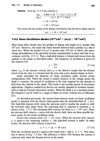 Sec. 7.3 Modes of Operation 287
Solution From Eq. (7-3-3) the criterion is
EVd 8.854 X 10-12
X 13.1 X 2.5 X 105
eiJLnl = 1.6 X 10 19
X O.Dl5
= 1.19 x 1016
/m2
= 1.19 x 1012
/cm2
This means that the product of the doping concentration and the device length must be
noL > 1.19 X 1012
/cm2
Most Gunn-effect diodes have the product of doping and length (noL) greater than
1012
/cm2
• However, the mode that Gunn himself observed had a product noL that is
much less. When the product of noL is greater than l012
/cm2
in GaAs, the space-
charge perturbations in the specimen increase exponentially in space and time in ac-
cordance with Eq. (7-3-1). Thus a high-field domain is formed and moves from the
cathode to the anode as described earlier. The frequency of oscillation is given by
the relation [19]
J = Vdom
Lerr
(7-3-4)
where Vctom is the domain velocity and Lerr is the effective length that the domain
travels from the time it is formed until the time that a new domain begins to form.
Gunn described the behavior of Gunn oscillators under several circuit
configurations [20]. When the circuit is mainly resistive or the voltage across the
diode is constant, the period of oscillation is the time required for the domain to
drift from the cathode to the anode. This mode is not actually typical of microwave
applications. Negative conductivity devices are usually operated in resonant circuits,
such as high-Q resonant microwave cavities. When the diode is in a resonant circuit,
the frequency can be tuned to a range of about an octave without loss of efficiency
[21].
As described previously, the normal Gunn domain mode (or Gunn oscillation
mode) is operated with the electric field greater than the threshold field (E > E1h).
The high-field domain drifts along the specimen until it reaches the anode or until
the low-field value drops below the sustaining field Es required to maintain Vs as
shown in Fig. 7-3-3. The sustaining drift velocity for GaAs is Vs = 107
cm/s. Since
the electron drift velocity v varies with the electric field, there are three possible do-
main modes for the Gunn oscillation mode.
Transit-time domain mode (JL = 107
cm/s). When the electron drift velocity
Vd is equal to the sustaining velocity Vs , the high-field domain is stable. In other
words, the electron drift velocity is given by
Vd = Vs = fL = 107
cm/s (7-3-5)
Then the oscillation period is equal to the transit time-that is, To = r,. This situa-
tion is shown in Fig. 7-3-4(a). The efficiency is below 10% because the current is
collected only when the domain arrives at the anode.
 