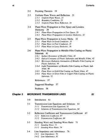 vi
Chapter 3
Contents
2-2 Poynting Theorem 19
2-3 Uniform Plane Waves and Reflection 21
2-3-1 Umform Plane Waves, 21
2-3-2 Boundary Conditions, 23
2-3-3 Uniform Plane-Wave Reflection, 24
2-4 Plane-Wave Propagation in Free Space and Lossless
Dielectric 29
2-4-1 Plane-Wave Propagation in Free Space, 29
2-4-2 Plane-Wave Propagation in Lossless Dielectric, 32
2-5 Plane-Wave Propagation in Lossy Media 32
2-5-1 Plane Wave in Good Conductor, 33
2-5-2 Plane Wave in Poor Conductor, 35
2-5-3 Plane Wave in Lossy Dielectric, 36
2-6 Plane-Wave Propagation in Metallic-Film Coating on Plastic
Substrate 41
2-6-1 Surface Resistance of Metallic Films, 42
2-6-2 Optical Constants of Plastic Substrates and Metallic Films, 42
2-6-3 Microwave Radiation Attenuation of Metallic-Film Coating on
Plastic Substrate, 44
2-6-4 Light Transmittance of Metallic-Film Coating on Plastic Sub-
strate. 46
2-6-5 Plane Wave in Gold-Film Coating on Plastic Glass, 47
2-6-6 Plane Wave in Silver-Film or Copper-Film Coating on Plastic
Substrate, 52
References 57
Suggested Readings 57
Problems 58
MICROWAVE TRANSMISSION LINES
3-0 Introduction 61
3-1 Transmission-Line Equations and Solutions 61
3-1-1 Transmission-Line Equations. 61
3-1-2 Solutions of Transmission-Line Equations, 64
3-2 Reflection Coefficient and Transmission Coefficient 67
3-2-1 Reflection Coefficient, 67
3-2-2 Transmission Coefficient, 69
3-3 Standing Wave and Standing-Wave Ratio 71
3-3-1 Standing Wave, 71
3-3-2 Standing-Wave Ratio, 74
3-4 Line Impedance and Admittance 76
3-4-1 Line Impedance, 76
3-4-2 Line Admittance, 81
61
 