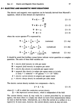 Sec. 2.1 Electric and Magnetic Wave Equations 17
2·1 ELECTRIC AND MAGNETIC WAVE EQUATIONS
The electric and magnetic wave equations can be basically derived from Maxwell's
equations, which in time domain are expressed as
VxE=
aB
at
anVxH=J+-
at
V · D = Pv
V · B = 0
where the vector operator V is expressed by
a a a
V = -u + -u + -uax X ay y az z
(cartesian)
a a a
V = - Ur + --U<f> + - Uz
ar racf> az
(cylindrical)
a a 1 a
V=-u +-uB+---u"'ar r rao rsin () acf>
(spherical)
(2-1-1)
(2-1-2)
(2-1-3)
(2-1-4)
(2-1-4a)
(2-l-4b)
(2-1-4c)
It should be noted that boldface roman letters indicate vector quantities or complex
quantities. The units of these field variables are
E = electric field intensity in volts per meter
H = magnetic field intensity in amperes per meter
D = electric flux density in coulombs per square meter
B = magnetic flux density in webers per square meter or in tesla
(1 tesla = 1 weber/m2
= 104
gausses = 3 x 10-6
ESU)
J = electric current density in amperes per square meter
Pv = electric charge density in coulombs per cubic meter
The electric current density includes two components-that is,
J = Jc + Jo
where Jc = (T E is called the conduction current density
Jo = the impressed current density, which is independent of the field
(2-1-5)
The current density source Jo may really be a current prescribed by an external
agency, but more often it is simply one which we know from measurements before
we start to find the fields. Alternatively, Jo is often the current on a surface or in a
region [1]. In most cases, however, the current density source Jo may not exist.
 