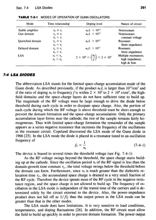 Sec. 7.4 LSA Diodes
TABLE 7·3·1 MODES OF OPERATION OF GUNN OSCILLATORS
Mode Time relationship Doping level
Stable amplifier To~ T1 n0 L < 1012
Gun domain TK ~ T1 11;1L > 1012
To= Tr
Quenched domain TR ~ T1 n0 L > 1012
To= Tr
Delayed domain TR $ T1 nuL > 10'2
To> Tt
LSA To< Tg
2 X 10
4
< (7) < 2 X 10'
To> Td
7·4 LSA DIODES
291
Nature of circuit
Nonresonant
Nonresonant;
constant voltage
Resonant;
finite impedance
Resonant;
finite impedance
Multiple resonances;
high impedance;
high de bias
The abbreviation LSA stands for the limited space-charge accumulation mode of the
Gunn diode. As described previously, if the product noL is larger than 1012
/cm2
and
if the ratio of doping no to frequency f is within 2 x 105
to 2 X 104
s/cm the high-
field domains and the space-charge layers do not have sufficient time to build up.
The magnitude of the RF voltage must be large enough to drive the diode below
threshold during each cycle in order to dissipate space charge. Also, the portion of
each cycle during which the RF voltage is above threshold must be short enough to
prevent the domain formation and the space-charge accumulation. Only the primary
accumulation layer forms near the cathode; the rest of the sample remains fairly ho-
mogeneous. Thus with limited space-charge formation the remainder of the sample
appears as a series negative resistance that increases the frequency of the oscillations
in the resonant circuit. Copeland discovered the LSA mode of the Gunn diode in
1966 [25]. In the LSA mode the diode is placed in a resonator tuned to an oscillation
frequency of
1
fo =-
To
The device is biased to several times the threshold voltage (see Fig. 7-4-1).
(7-4-1)
As the RF voltage swings beyond the threshold, the space charge starts build-
ing up at the cathode. Since the oscillation period To of the RF signal is less than the
domain-growth time constant T8 , the total voltage swings below the threshold before
the domain can form. Furthermore, since To is much greater than the dielectric re-
laxation time Td, the accumulated space charge is drained in a very small fraction of
the RF cycle. Therefore the device spends most of the RF cycle in the negative-resis-
tance region, and the space charge is not allowed to build up. The frequency of os-
cillation in the LSA mode is independent of the transit time of the carriers and is de-
termined solely by the circuit external to the device. Also, the power-impedance
product does not fall off as I/J'B; thus the output power in the LSA mode can be
greater than that in the other modes.
The LSA mode does have limitations. It is very sensitive to load conditions,
temperatures, and doping fluctuations [26]. In addition, the RF circuit must allow
the field to build up quickly in order to prevent domain formation. The power output
 
