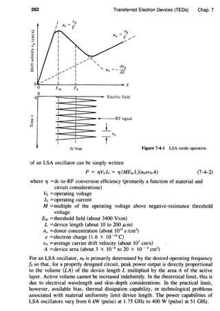 292
~
"''E
~
.,
"c·;::;
0
-.;
>
.:::
·.:
0
...
"E
f.:
I
I
E,h
Transferred Electron Devices (TEDs) Chap. 7
vd
JJ.Q = £
vd
llu = £ /- /
/
dvd
IJ.n =-dE
Eb
E
Electric field
~--RF signal
l_
de bias Figure 7-4-1 LSA mode operation.
of an LSA oscillator can be simply written
P = T/Volo = Tl (ME,hL)(noevoA) (7-4-2)
where Tl =dc-to-RF conversion efficiency (primarily a function of material and
circuit considerations)
Vo =operating voltage
Io =operating current
M =multiple of the operating voltage above negative-resistance threshold
voltage
E,h =threshold field (about 3400 V/cm)
L =device length (about 10 to 200 ,urn)
no =donor concentration (about 1015
e/cm3
)
e =electron charge (1.6 X 10-19
C)
vo =average carrier drift velocity (about 107
cm/s)
A =device area (about 3 x 10-4
to 20 x 10- 4
cm2
)
For an LSA oscillator, no is primarily determined by the desired operating frequency
fo so that, for a properly designed circuit, peak power output is directly proportional
to the volume (LA) of the device length L multiplied by the area A of the active
layer. Active volume cannot be increased indefinitely. In the theoretical limit, this is
due to electrical wavelength and skin-depth considerations. In the practical limit,
however, available bias, thermal dissipation capability, or technological problems
associated with material uniformity limit device length. The power capabilities of
LSA oscillators vary from 6 kW (pulse) at 1.75 GHz to 400 W (pulse) at 51 GHz.
 