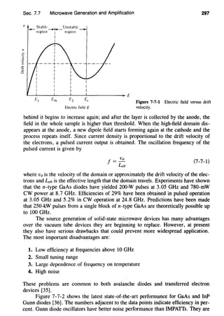 Sec. 7.7 Microwave Generation and Amplification
v St~bk Unstahle
--~.regiOn
1
reg1on
I
I
Electric field E
297
Figure 7-7-1 Electric field versus drift
velocity.
behind it begins to increase again; and after the layer is collected by the anode, the
field in the whole sample is higher than threshold. When the high-field domain dis-
appears at the anode, a new dipole field starts forming again at the cathode and the
process repeats itself. Since current density is proportional to the drift velocity of
the electrons, a pulsed current output is obtained. The oscillation frequency of the
pulsed current is given by
!=~
Leff
(7-7-1)
where vd is the velocity of the domain or approximately the drift velocity of the elec-
trons and Lerr is the effective length that the domain travels. Experiments have shown
that the n-type GaAs diodes have yielded 200-W pulses at 3.05 GHz and 780-mW
CW power at 8.7 GHz. Efficiencies of 29% have been obtained in pulsed operation
at 3.05 GHz and 5.2% in CW operation at 24.8 GHz. Predictions have been made
that 250-kW pulses from a single block of n-type GaAs are theoretically possible up
to 100 GHz.
The source generation of solid-state microwave devices has many advantages
over the vacuum tube devices they are beginning to replace. However, at present
they also have serious drawbacks that could prevent more widespread application.
The most important disadvantages are:
1. Low efficiency at frequencies above 10 GHz
2. Small tuning range
3. Large dependence of frequency on temperature
4. High noise
These problems are common to both avalanche diodes and transferred electron
devices [35].
Figure 7-7-2 shows the latest state-of-the-art performance for GaAs and InP
Gunn diodes [36]. The numbers adjacent to the data points indicate efficiency in per-
cent. Gunn diode oscillators have better noise performance than IMPATTs. They are
 