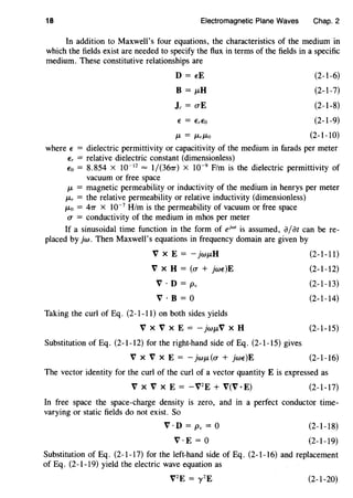 18 Electromagnetic Plane Waves Chap. 2
In addition to Maxwell's four equations, the characteristics of the medium in
which the fields exist are needed to specify the flux in terms of the fields in a specific
medium. These constitutive relationships are
D = t:E
B = 11-H
Jc = O"E
(2-1-6)
(2-1-7)
(2-1-8)
(2-1-9)
/L = /Lr/LO (2-1-10)
where t: = dielectric permittivity or capacitivity of the medium in farads per meter
Er = relative dielectric constant (dimensionless)
Eo = 8.854 X 10-12
= 1/(367r) X 10-9
F/m is the dielectric permittivity of
vacuum or free space
IL = magnetic permeability or inductivity of the medium in henrys per meter
/Lr = the relative permeability or relative inductivity (dimensionless)
/Lo = 47T x 10-7
H/m is the permeability of vacuum or free space
O" = conductivity of the medium in mhos per meter
If a sinusoidal time function in the form of ejwt is assumed, a;at can be re-
placed by jw. Then Maxwell's equations in frequency domain are given by
V X E =- jw11-H (2-l-11)
V X H = (O" + jwt:)E (2-1-12)
V · D = Pv (2-1-13)
V · B = 0 (2-1-14)
Taking the curl of Eq. (2-1-11) on both sides yields
V XV X E = -jwiLV X H (2-1-15)
Substitution of Eq. (2-1-12) for the right-hand side of Eq. (2-1-15) gives
V XV X E = - jw/L(O" + jwt:)E (2-1-16)
The vector identity for the curl of the curl of a vector quantity E is expressed as
V x V X E = - V2
E + V(V ·E) (2-1-17)
In free space the space-charge density is zero, and in a perfect conductor time-
varying or static fields do not exist. So
V ·D = Pv = 0
V·E = 0
(2-1-18)
(2-1-19)
Substitution of Eq. (2-1-17) for the left-hand side of Eq. (2-1-16) and replacement
of Eq. (2-1-19) yield the electric wave equation as
V2
E = y 2
E (2-1-20)
 