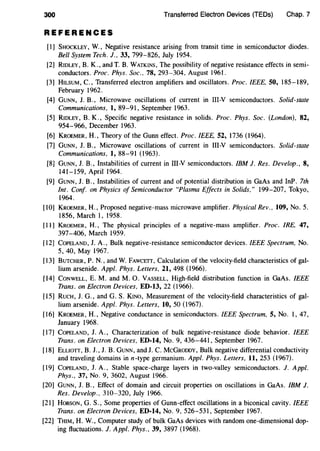 300 Transferred Electron Devices (TEDs) Chap. 7
REFERENCES
[1] SHOCKLEY, W., Negative resistance arising from transit time in semiconductor diodes.
Bell System Tech. J., 33, 799-826, July 1954.
[2] RIDLEY, B. K., and T. B. WATKINS, The possibility of negative resistance effects in semi-
conductors. Proc. Phys. Soc.. 78, 293-304, August 1961.
[3] HILSUM, C., Transferred electron amplifiers and oscillators. Proc. IEEE, 50, 185-189,
February 1962.
[4] GUNN, J. B., Microwave oscillations of current in III-V semiconductors. Solid-state
Communications, I, 89-91, September 1963.
[5] RIDLEY, B. K., Specific negative resistance in solids. Proc. Phys. Soc. (London), 82,
954-966, December 1963.
(6] KROEMER, H., Theory of the Gunn effect. Proc. IEEE, 52, 1736 (1964).
[7] GUNN, J. B., Microwave oscillations of current in III-V semiconductors. Solid-state
Communications, I, 88-91 (1963).
(8] GUNN, J. B., Instabilities of current in III-V semiconductors. IBM J. Res. Develop., 8,
141-159, April 1964.
[9] GUNN, J. B., Instabilities of current and of potential distribution in GaAs and InP. 7th
lnt. Conf. on Physics of Semiconductor "Plasma Effects in Solids," 199-207, Tokyo,
1964.
[10] KROEMER, H., Proposed negative-mass microwave amplifier. Physical Rev., I09, No.5.
1856, March 1, 1958.
[11] KROEMER, H., The physical principles of a negative-mass amplifier. Proc. IRE, 47,
397-406, March 1959.
[12] CoPELAND, J. A., Bulk negative-resistance semiconductor devices. IEEE Spectrum, No.
5, 40, May 1967.
[13] BuTCHER, P. N., and W. FAWCETT, Calculation of the velocity-field characteristics of gal-
lium arsenide. Appl. Phys. Letters, 2I, 498 (1966).
[14] CONWELL, E. M. and M. 0. VASSELL, High-field distribution function in GaAs. IEEE
Trans. on Electron Devices, ED-13, 22 (1966).
[15] RucH, J. G., and G. S. KINO, Measurement of the velocity-field characteristics of gal-
lium arsenide. Appl. Phys. Letters, IO, 50 (1967).
[16] KROEMER, H., Negative conductance in semiconductors. IEEE Spectrum, 5, No. l, 47,
January 1968.
[17] CoPELAND, J. A., Characterization of bulk negative-resistance diode behavior. IEEE
Trans. on Electron Devices, ED-I4, No.9, 436-441, September 1967.
[18] ELLIOTT, B. J., J. B. GUNN, and J. C. McGRODDY, Bulk negative differential conductivity
and traveling domains inn-type germanium. Appl. Phys. Letters, 11, 253 (1967).
[19] CoPELAND, J. A., Stable space-charge layers in two-valley semiconductors. J. Appl.
Phys., 37, No.9, 3602, August 1966.
[20] GUNN, J. B., Effect of domain and circuit properties on oscillations in GaAs. IBM J.
Res. Develop., 310-320, July 1966.
[21] HoBSON, G. S., Some properties of Gunn-effect oscillations in a biconical cavity. IEEE
Trans. on Electron Devices, ED-I4, No.9, 526-531, September 1967.
[22] THIM, H. W., Computer study of bulk GaAs devices with random one-dimensional dop-
ing fluctuations. J. Appl. Phys., 39, 3897 (1968).
 
