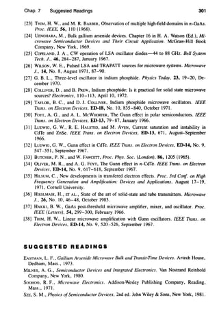 Chap. 7 Suggested Readings 301
[23] THIM, H. W., and M. R. BARBER, Observation of multiple high-field domains in n-GaAs.
Proc. IEEE, 56, 110 (I 968).
[24] UENOHARA, M., Bulk gallium arsenide devices. Chapter 16 in H. A. Watson (Ed.), Mi-
crowave Semiconductor Devices and Their Circuit Application. McGraw-Hill Book
Company, New York, 1969.
[25] CoPELAND, J. A., CW operation of LSA oscillator diodes-44 to 88 GHz. Bell System
Tech. J., 46, 284-287, January 1967.
[26] WILSON, W. E., Pulsed LSA and TRAPATT sources for microwave systems. Microwave
J., 14, No.8, August 1971, 87-90.
[27] G. B. L., Three-level oscillator in indium phosphide. Physics Today, 23, 19-20, De-
cember 1970.
[28] COLLIVER, D., and B. PREw, Indium phosphide: Is it practical for solid state microwave
sources? Electronics, 110-113, April 10, 1972.
[29] TAYLOR, B. C., and D. J. CoLLIVER, Indium phosphide microwave oscillators. IEEE
Trans. on Electron Devices, ED-18, No. 10, 835-840, October 1971.
[30] FoYT, A. G., and A. L. McWHORTER, The Gunn effect in polar semiconductors. IEEE
Trans. on Electron Devices, ED-13, 79-87, January 1966.
[31] LUDWIG, G. W., R. E. HALSTED, and M. AVEN, Current saturation and instability in
CdTe and ZnSe. IEEE Trans. on Electron Devices, ED-13, 671, August-September
1966.
[32] LuDWIG, G. W., Gunn effect in CdTe. IEEE Trans. on Electron Devices, ED-14, No.9,
547-551, September 1967.
[33] BUTCHER, P. N., and W. FAWCETT, Proc. Phys. Soc. (London), 86, 1205 (1965).
[34] OLIVER, M. R., and A. G. FoYT, The Gunn effect in n-CdTe. IEEE Trans. on Electron
Devices, ED-14, No.9, 617-618, September 1967.
[35] HILSUM, C., New developments in transfered electron effects. Proc. 3rd Conf. on High
Frequency Generation and Amplification: Devices and Applications. August 17-19,
1971, Cornell University.
[36] HIESLMAIR, H., ET AL., State of the art of solid-state and tube transmitters. Microwave
J., 26, No. 10, 46-48, October 1983.
[37] HAKKI, B. W., GaAs post-threshold microwave amplifier, mixer, and oscillator. Proc.
IEEE (Letters), 54, 299-300, February 1966.
[38] THIM, H. W., Linear microwave amplification with Gunn oscillators. IEEE Trans. on
Electron Devices, ED-14, No. 9, 520-526, September 1967.
SUGGESTED READINGS
EASTMAN, L. F., Gallium Arsenide Microwave Bulk and Transit-Time Devices. Artech House,
Dedham, Mass., 1973.
MILNES, A. G., Semiconductor Devices and Integrated Electronics. Van Nostrand Reinhold
Company, New York, 1980.
SooHOO, R. F., Microwave Electronics. Addison-Wesley Publishing Company, Reading,
Mass., 1971.
SzE, S. M., Physics ofSemiconductor Devices, 2nd ed. John Wiley & Sons, New York, 1981.
 