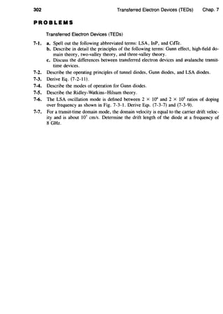302 Transferred Electron Devices (TEDs) Chap. 7
PROBLEMS
Transferred Electron Devices (TEDs)
7-l. a. Spell out the following abbreviated terms: LSA, InP, and CdTe.
b. Describe in detail the principles of the following terms: Gunn effect, high-field do-
main theory, two-valley theory, and three-valley theory.
c. Discuss the differences between transferred electron devices and avalanche transit-
time devices.
7-2. Describe the operating principles of tunnel diodes, Gunn diodes, and LSA diodes.
7-3. Derive Eq. (7-2-11).
7-4. Describe the modes of operation for Gunn diodes.
7-5. Describe the Ridley-Watkins-Hilsum theory.
7-6. The LSA oscillation mode is defined between 2 x 104
and 2 x 105
ratios of doping
over frequency as shown in Fig. 7-3-1. Derive Eqs. (7-3-7) and (7-3-9).
7-7. For a transit-time domain mode, the domain velocity is equal to the carrier drift veloc-
ity and is about 107
cm/s. Determine the drift length of the diode at a frequency of
8 GHz.
 
