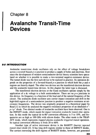 Chapter 8
Avalanche Transit-Time
Devices
B·O INTRODUCTION
Avalanche transit-time diode oscillators rely on the effect of voltage breakdown
across a reverse-biased p-n junction to produce a supply of holes and electrons. Ever
since the development of modern semiconductor device theory scientists have specu-
lated on whether it is possible to make a two-terminal negative-resistance device.
The tunnel diode was the first such device to be realized in practice. Its operation de-
pends on the properties of a forward-biased p-n junction in which both the p and n
regions are heavily doped. The other two devices are the transferred electron devices
and the avalanche transit-time devices. In this chapter the latter type is discussed.
The transferred electron devices or the Gunn oscillators operate simply by the
application of a de voltage to a bulk semiconductor. There are no p-n junctions in
this device. Its frequency is a function of the load and of the natural frequency of the
circuit. The avalanche diode oscillator uses carrier impact ionization and drift in the
high-field region of a semiconductor junction to produce a negative resistance at mi-
crowave frequencies. The device was originally proposed in a theoretical paper by
Read [1] in which he analyzed the negative-resistance properties of an idealized n+-
p-i-p+ diode. Two distinct modes of avalanche oscillator have been observed. One is
the IMPATT mode, which stands for impact ionization avalanche transit-time opera-
tion. In this mode the typical dc-to-RF conversion efficiency is 5 to 10%, and fre-
quencies are as high as 100 GHz with silicon diodes. The other mode is the TRAP-
ATT mode, which represents trapped plasma avalanche triggered transit operation.
Its typical conversion efficiency is from 20 to 60%.
Another type of active microwave device is the BARITT (barrier injected
transit-time) diode [2]. It has long drift regions similar to those of IMPATT diodes.
The carriers traversing the drift regions of BARITT diodes, however, are generated
303
 