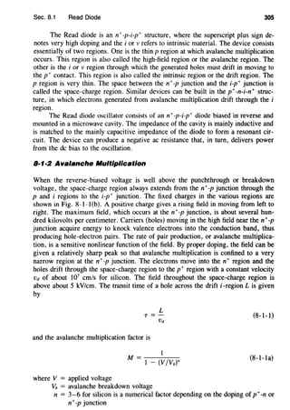 Sec. 8.1 Read Diode 305
The Read diode is an n+-p-i-p+ structure, where the superscript plus sign de-
notes very high doping and the i or v refers to intrinsic material. The device consists
essentially of two regions. One is the thin p region at which avalanche multiplication
occurs. This region is also called the high-field region or the avalanche region. The
other is the i or v region through which the generated holes must drift in moving to
the p+ contact. This region is also called the intrinsic region or the drift region. The
p region is very thin. The space between the n+-p junction and the i-p+ junction is
called the space-charge region. Similar devices can be built in the p+-n-i-n+ struc-
ture, in which electrons generated from avalanche multiplication drift through the i
region.
The Read diode oscillator consists of an n+-p-i-p+ diode biased in reverse and
mounted in a microwave cavity. The impedance of the cavity is mainly inductive and
is matched to the mainly capacitive impedance of the diode to form a resonant cir-
cuit. The device can produce a negative ac resistance that, in turn, delivers power
from the de bias to the oscillation.
8·1·2 Avalanche Multiplication
When the reverse-biased voltage is well above the punchthrough or breakdown
voltage, the space-charge region always extends from the n+-p junction through the
p and i regions to the i-p+ junction. The fixed charges in the various regions are
shown in Fig. 8-1-l(b). A positive charge gives a rising field in moving from left to
right. The maximum field, which occurs at the n+-p junction, is about several hun-
dred kilovolts per centimeter. Carriers (holes) moving in the high field near then+ -p
junction acquire energy to knock valence electrons into the conduction band, thus
producing hole-electron pairs. The rate of pair production, or avalanche multiplica-
tion, is a sensitive nonlinear function of the field. By proper doping, the field can be
given a relatively sharp peak so that avalanche multiplication is confined to a very
narrow region at the n+-p junction. The electrons move into the n+ region and the
holes drift through the space-charge region to the p+ region with a constant velocity
VJ of about 107
cm/s for silicon. The field throughout the space-charge region is
above about 5 kV/cm. The transit time of a hole across the drift i-region L is given
by
L
T =-
VJ
and the avalanche multiplication factor is
where V = applied voltage
vb = avalanche breakdown voltage
(8-1-1)
(8-1-1a)
n = 3-6 for silicon is a numerical factor depending on the doping of p+-nor
n+-p junction
 