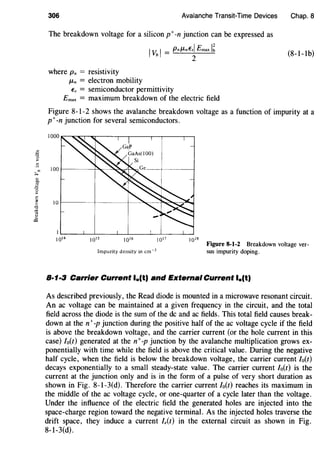 306 Avalanche Transit-Time Devices
The breakdown voltage for a silicon p+-n junction can be expressed as
where Pn = resistivity
JLn = electron mobility
IvbI= PnJLnEsl Emax I~
2
Es = semiconductor permittivity
Emax = maximum breakdown of the electric field
Chap. 8
(8-1-1b)
Figure 8-1-2 shows the avalanche breakdown voltage as a function of impurity at a
p+-n junction for several semiconductors.
Impurity density in cm-3
Figure 8-1-2 Breakdown voltage ver-
sus impurity doping.
8·1·3 Carrier Current lo(t) and External Current l.(t)
As described previously, the Read diode is mounted in a microwave resonant circuit.
An ac voltage can be maintained at a given frequency in the circuit, and the total
field across the diode is the sum of the de and ac fields. This total field causes break-
down at then+ -p junction during the positive half of the ac voltage cycle if the field
is above the breakdown voltage, and the carrier current (or the hole current in this
case) Io(t) generated at the n+-p junction by the avalanche multiplication grows ex-
ponentially with time while the field is above the critical value. During the negative
half cycle, when the field is below the breakdown voltage, the carrier current lo(t)
decays exponentially to a small steady-state value. The carrier current /0(t) is the
current at the junction only and is in the form of a pulse of very short duration as
shown in Fig. 8-1-3(d). Therefore the carrier current Io(t) reaches its maximum in
the middle of the ac voltage cycle, or one-quarter of a cycle later than the voltage.
Under the influence of the electric field the generated holes are injected into the
space-charge region toward the negative terminal. As the injected holes traverse the
drift space, they induce a current le(t) in the external circuit as shown in Fig.
8-1-3(d).
 