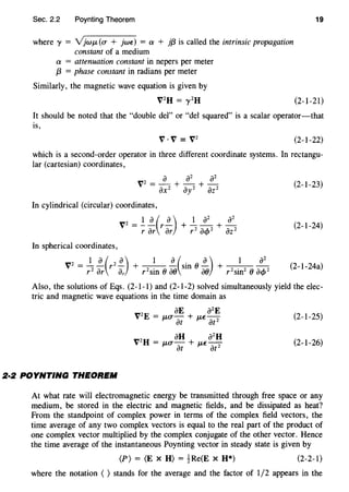 Sec. 2.2 Poynting Theorem
where 'Y = Yjwp., (O" + jwE) = a + j{3 is called the intrinsic propagation
constant of a medium
a = attenuation constant in nepers per meter
{3 = phase constant in radians per meter
Similarly, the magnetic wave equation is given by
V2
H = y 2
H
19
(2-1-21)
It should be noted that the "double del" or "del squared" is a scalar operator-that
is,
V·V = V2
(2-1-22)
which is a second-order operator in three different coordinate systems. In rectangu-
lar (cartesian) coordinates,
(2-1-23)
In cylindrical (circular) coordinates,
V2 = ! !._(r!._)r ar ar
(2-1-24)
In spherical coordinates,
vz = _!_ !_(rz ~)
r2
ar ar
(2-1-24a)
Also, the solutions of Eqs. (2-1-1) and (2-1-2) solved simultaneously yield the elec-
tric and magnetic wave equations in the time domain as
aE a2
E
vzE = IJ-O"at + p.,€ atz (2-1-25)
au a2
H
V2
H = p.,O"- + p.,€-
at at 2
(2-1-26)
2·2 POYNTING THEOREM
At what rate will electromagnetic energy be transmitted through free space or any
medium, be stored in the electric and magnetic fields, and be dissipated as heat?
From the standpoint of complex power in terms of the complex field vectors, the
time average of any two complex vectors is equal to the real part of the product of
one complex vector multiplied by the complex conjugate of the other vector. Hence
the time average of the instantaneous Poynting vector in steady state is given by
(P) = (E X H) = ~Re(E X H*) (2-2-1)
where the notation ( ) stands for the average and the factor of 1/2 appears in the
 