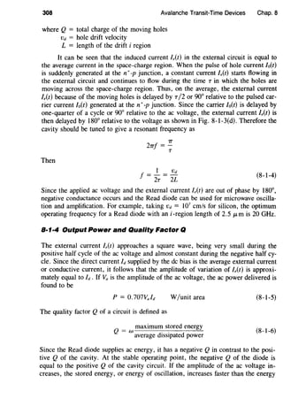 308 Avalanche Transit-Time Devices
where Q = total charge of the moving holes
vd = hole drift velocity
L = length of the drift i region
Chap. 8
It can be seen that the induced current l,(t) in the external circuit is equal to
the average current in the space-charge region. When the pulse of hole current Io(t)
is suddenly generated at the n+ -p junction, a constant current l,(t) starts flowing in
the external circuit and continues to flow during the time T in which the holes are
moving across the space-charge region. Thus, on the average, the external current
l,(t) because of the moving holes is delayed by T /2 or 90° relative to the pulsed car-
rier current lo(t) generated at then+-p junction. Since the carrier /o(t) is delayed by
one-quarter of a cycle or 90° relative to the ac voltage, the external current /,(t) is
then delayed by 180° relative to the voltage as shown in Fig. 8-l-3(d). Therefore the
cavity should be tuned to give a resonant frequency as
Then
7T
27Tf =-
T
f = J... = .!}:!_
2T 2L
(8-1-4)
Since the applied ac voltage and the external current /,(t) are out of phase by 180°,
negative conductance occurs and the Read diode can be used for microwave oscilla-
tion and amplification. For example, taking vd = 107
cm/s for silicon, the optimum
operating frequency for a Read diode with ani-region length of 2.5 /-Lm is 20 GHz.
8·1·4 Output Power and Quality Factor Q
The external current l,(t) approaches a square wave, being very small during the
positive half cycle of the ac voltage and almost constant during the negative half cy-
cle. Since the direct current Id supplied by the de bias is the average external current
or conductive current, it follows that the amplitude of variation of Ie(t) is approxi-
mately equal to Id. If Va is the amplitude of the ac voltage, the ac power delivered is
found to be
W/unit area
The quality factor Q of a circuit is defined as
maximum stored energy
Q = w average dissipated power
(8-1-5)
(8-1-6)
Since the Read diode supplies ac energy, it has a negative Q in contrast to the posi-
tive Q of the cavity. At the stable operating point, the negative Q of the diode is
equal to the positive Q of the cavity circuit. If the amplitude of the ac voltage in-
creases, the stored energy, or energy of oscillation, increases faster than the energy
 