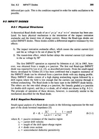 Sec. 8.2 IMPATT Diodes 309
delivered per cycle. This is the condition required in order for stable oscillation to be
possible.
8·2 IMPATT DIODES
8·2·1 Physical Structures
A theoretical Read diode made of ann+-p-i-p+ or p+-n-i-n+ structure has been ana-
lyzed. Its basic physical mechanism is the interaction of the impact ionization
avalanche and the transit time of charge carriers. Hence the Read-type diodes are
called IMPATT diodes. These diodes exhibit a differential negative resistance by two
effects:
1. The impact ionization avalanche effect, which causes the carrier current lo(t)
and the ac voltage to be out of phase by 90°
2. The transit-time effect, which further delays the external current l,(t) relative
to the ac voltage by 90°
The first IMPATT operation as reported by Johnston et al. [4] in 1965, how-
ever, was obtained from a simple p-n junction. The first real Read-type IMPATT
diode was reported by Lee et al. [3], as described previously. From the small-signal
theory developed by Gilden [5] it has been confirmed that a negative resistance of
the IMPATT diode can be obtained from a junction diode with any doping profile.
Many IMPATT diodes consist of a high doping avalanching region followed by a
drift region where the field is low enough that the carriers can traverse through it
without avalanching. The Read diode is the basic type in the IMPATT diode family.
The others are the one-sided abrupt p-n junction, the linearly graded p-n junction
(or double-drift region), and the p-i-n diode, all of which are shown in Fig. 8-2-1.
The principle of operation of these devices, however, is essentially similar to the
mechanism described for the Read diode.
8·2·2 Negative Resistance
Small-signal analysis of a Read diode results in the following expression for the real
part of the diode terminal impedance [5]:
2L 2
- cos()
R = Rs + -- 2/ 2 () (8-2-1)
VdEsA 1 - w w,
where Rs = passive resistance of the inactive region
vd = carrier drift velocity
L = length of the drift space-charge region
A = diode cross section
es = semiconductor dielectric permittivity
 