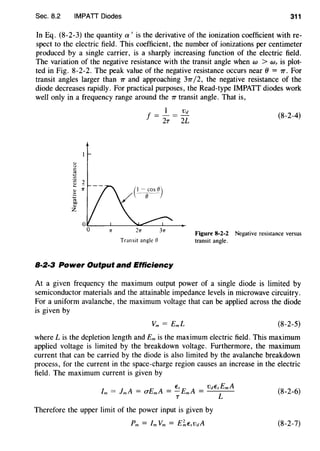 Sec. 8.2 IMPATT Diodes 311
In Eq. (8-2-3) the quantity a' is the derivative of the ionization coefficient with re-
spect to the electric field. This coefficient, the number of ionizations per centimeter
produced by a single carrier, is a sharply increasing function of the electric field.
The variation of the negative resistance with the transit angle when w > Wr is plot-
ted in Fig. 8-2-2. The peak value of the negative resistance occurs near () = 7T. For
transit angles larger than 7T and approaching 37T /2, the negative resistance of the
diode decreases rapidly. For practical purposes, the Read-type IMPATT diodes work
well only in a frequency range around the 7T transit angle. That is,
f = .!._ = .!!.:!._
2T 2L
rr 2rr 3rr
Transit angle ()
8·2·3 Power Output and Efficiency
(8-2-4)
Figure 8-2-2 Negative resistance versus
transit angle.
At a given frequency the maximum output power of a single diode is limited by
semiconductor materials and the attainable impedance levels in microwave circuitry.
For a uniform avalanche, the maximum voltage that can be applied across the diode
is given by
(8-2-5)
where Lis the depletion length and Em is the maximum electric field. This maximum
applied voltage is limited by the breakdown voltage. Furthermore, the maximum
current that can be carried by the diode is also limited by the avalanche breakdown
process, for the current in the space-charge region causes an increase in the electric
field. The maximum current is given by
fm = JmA = CTEmA = ~EmA = VdEs:mA (8-2-6)
Therefore the upper limit of the power input is given by
(8-2-7)
 
