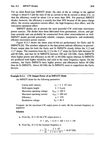 Sec. 8.2 IMPATT Diodes 313
For an ideal Read-type IMPATT diode, the ratio of the ac voltage to the applied
voltage is about 0.5 and the ratio of the ac current to the de current is about 2/1T, so
that the efficiency would be about I/1r or more than 30%. For practical IMPATT
diodes, however, the efficiency is usually less than 30% because of the space-charge
effect, the reverse-saturation-current effect, the high-frequency-skin effect, and the
ionization-saturation effect.
IMPATT diodes are at present the most powerful CW solid-state microwave
power sources. The diodes have been fabricated from germanium, silicon, and gal-
lium arsenide and can probably be constructed from other semiconductors as well.
IMPATT diodes provide potentially reliable, compact, inexpensive, and moderately
efficient microwave power sources.
Figure 8-2-3 shows the latest state-of-the-art performance for GaAs and Si
IMPATTs [6]. The numbers adjacent to the data points indicate efficiency in percent.
Power output data for both the GaAs and Si IMPATTs closely follow the 1/f and
1//2
slopes. The transition from the 1/fto the 1/P slope for GaAs falls between 50
and 60 GHz, and that for Si IMPATTs between 100 and 120 GHz. GaAs IMPATTs
show higher power and efficiency in the 40- to 60-GHz region whereas Si IMPATTs
are produced with higher reliability and yield in the same frequency region. On the
contrary, the GaAs IMPATTs have higher powers and efficiencies below 40 GHz
than do Si IMPATTs. Above 60 GHz the Si IMPATTs seem to outperform the GaAs
devices.
Example 8-2-1: CW Output Power of an IMPATT Diode
An IMPATT diode has the following parameters:
Carrier drift velocity:
Drift-region length:
Maximum operating voltage:
Maximum operating current:
Efficiency:
Breakdown voltage:
vd = 2 x 107
cm/s
L = 6 JLm
VOmax = 100 V
lomax = 200 rnA
7J = 15%
vbd = 90 v
Compute: (a) the maximum CW output power in watts; (b) the resonant frequency in
gigahertz.
Solution
a. From Eq. (8-2-10) the CW output power is
P = 7JPctc = 0.15 X 100 X 0.2 = 3W
b. From Eq. (8-2-4) the resonant frequency is
vd 2 X 105
f = 2
L = 2
X
6
X
10
_6 = 16.67 GHz
 
