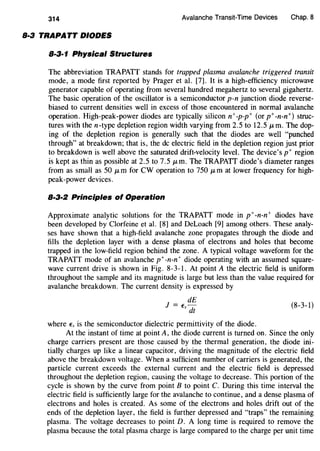 314 Avalanche Transit-Time Devices Chap. 8
8·3 TRAPATT DIODES
8·3·1 Physical Structures
The abbreviation TRAPATT stands for trapped plasma avalanche triggered transit
mode, a mode first reported by Prager et al. [7]. It is a high-efficiency microwave
generator capable of operating from several hundred megahertz to several gigahertz.
The basic operation of the oscillator is a semiconductor p-n junction diode reverse-
biased to current densities well in excess of those encountered in normal avalanche
operation. High-peak-power diodes are typically silicon n+-p-p+ (or p+-n-n+) struc-
tures with then-type depletion region width varying from 2.5 to 12.5 JLm. The dop-
ing of the depletion region is generally such that the diodes are well "punched
through" at breakdown; that is, the de electric field in the depletion region just prior
to breakdown is well above the saturated drift-velocity level. The device's p+ region
is kept as thin as possible at 2.5 to 7.5 JLm. The TRAPATT diode's diameter ranges
from as small as 50 JLm for CW operation to 750 JLm at lower frequency for high-
peak-power devices.
8·3·2 Principles of Operation
Approximate analytic solutions for the TRAPATT mode in p+-n-n+ diodes have
been developed by Clorfeine et al. [8] and DeLoach [9] among others. These analy-
ses have shown that a high-field avalanche zone propagates through the diode and
fills the depletion layer with a dense plasma of electrons and holes that become
trapped in the low-field region behind the zone. A typical voltage waveform for the
TRAPATT mode of an avalanche p+ -n-n+ diode operating with an assumed square-
wave current drive is shown in Fig. 8-3-l. At point A the electric field is uniform
throughout the sample and its magnitude is large but less than the value required for
avalanche breakdown. The current density is expressed by
dE
J = E-
s dt
where Es is the semiconductor dielectric permittivity of the diode.
(8-3-l)
At the instant of time at point A, the diode current is turned on. Since the only
charge carriers present are those caused by the thermal generation, the diode ini-
tially charges up like a linear capacitor, driving the magnitude of the electric field
above the breakdown voltage. When a sufficient number of carriers is generated, the
particle current exceeds the external current and the electric field is depressed
throughout the depletion region, causing the voltage to decrease. This portion of the
cycle is shown by the curve from point B to point C. During this time interval the
electric field is sufficiently large for the avalanche to continue, and a dense plasma of
electrons and holes is created. As some of the electrons and holes drift out of the
ends of the depletion layer, the field is further depressed and "traps" the remaining
plasma. The voltage decreases to point D. A long time is required to remove the
plasma because the total plasma charge is large compared to the charge per unit time
 