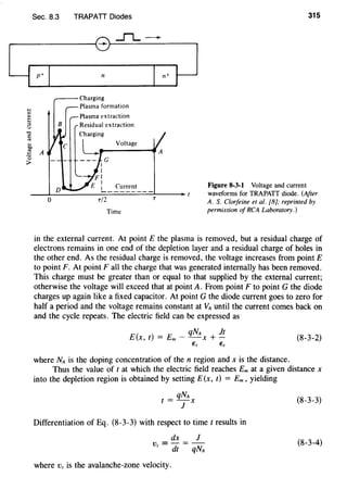 Sec. 8.3 TRAPATT Diodes
....fl...-
~----------------~_.~-----------------,
0
n
Plasma extraction
Residual extraction
Charging
Voltage
Current
Time
T
315
Figure 8-3-1 Voltage and current
waveforms for TRAPATT diode. (After
A. S. Clorfeine et at. [8); reprinted by
permission of RCA Laboratory.)
in the external current. At pointE the plasma is removed, but a residual charge of
electrons remains in one end of the depletion layer and a residual charge of holes in
the other end. As the residual charge is removed, the voltage increases from point E
to point F. At point Fall the charge that was generated internally has been removed.
This charge must be greater than or equal to that supplied by the external current;
otherwise the voltage will exceed that at point A. From point F to point G the diode
charges up again like a fixed capacitor. At point G the diode current goes to zero for
half a period and the voltage remains constant at VA until the current comes back on
and the cycle repeats. The electric field can be expressed as
E(x, t) = Em - qNA X + !!_
€,. Es
(8-3-2)
where NA is the doping concentration of then region and xis the distance.
Thus the value of t at which the electric field reaches Em at a given distance x
into the depletion region is obtained by setting E(x, t) = Em, yielding
t = qNAX
1
Differentiation of Eq. (8-3-3) with respect to time t results in
dx 1
v =-=-
z dt qNA
where Vz is the avalanche-zone velocity.
(8-3-3)
(8-3-4)
 
