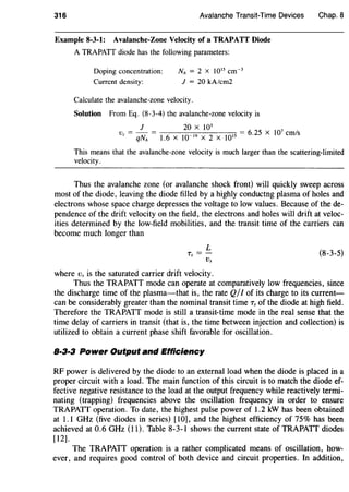 316 Avalanche Transit-Time Devices
Example 8-3-1: Avalanche-Zone Velocity of a TRAPATT Diode
A TRAPATT diode has the following parameters:
Doping concentration:
Current density:
NA = 2 x 1015 cm-3
J = 20 kA/cm2
Calculate the avalanche-zone velocity.
Solution From Eq. (8-3-4) the avalanche-zone velocity is
J 20 X 103
Vz = qNA = 1.6 X 10-19 X 2 X )015 = 6.25 X 107 cm/s
Chap. 8
This means that the avalanche-zone velocity is much larger than the scattering-limited
velocity.
Thus the avalanche zone (or avalanche shock front) will quickly sweep across
most of the diode, leaving the diode filled by a highly conductng plasma of holes and
electrons whose space charge depresses the voltage to low values. Because of the de-
pendence of the drift velocity on the field, the electrons and holes will drift at veloc-
ities determined by the low-field mobilities, and the transit time of the carriers can
become much longer than
L
Ts =-
Vs
where Vs is the saturated carrier drift velocity.
(8-3-5)
Thus the TRAPATT mode can operate at comparatively low frequencies, since
the discharge time of the plasma-that is, the rate Q/I of its charge to its current-
can be considerably greater than the nominal transit time Ts of the diode at high field.
Therefore the TRAPATT mode is still a transit-time mode in the real sense that the
time delay of carriers in transit (that is, the time between injection and collection) is
utilized to obtain a current phase shift favorable for oscillation.
8·3·3 Power Output and Efficiency
RF power is delivered by the diode to an external load when the diode is placed in a
proper circuit with a load. The main function of this circuit is to match the diode ef-
fective negative resistance to the load at the output frequency while reactively termi-
nating (trapping) frequencies above the oscillation frequency in order to ensure
TRAPATT operation. To date, the highest pulse power of 1.2 kW has been obtained
at 1.1 GHz (five diodes in series) [10], and the highest efficiency of 75% has been
achieved at 0.6 GHz (11). Table 8-3-1 shows the current state of TRAPATT diodes
[12].
The TRAPATT operation is a rather complicated means of oscillation, how-
ever, and requires good control of both device and circuit properties. In addition,
 