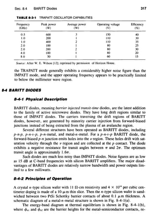 Sec. 8.4 BARITI Diodes 317
TABLE 8·3·1 TRAPATT OSCILLATOR CAPABILITIES
Frequency Peak power Average power Operating voltage Efficiency
(GHz) (W) (W) (V) (%)
0.5 600 3 !50 40
1.0 200 I 110 30
1.0 400 2 110 35
2.0 100 I 80 25
2.0 200 2 80 30
4.0 100 80 20
8.0 50 60 15
Source: After W. E. Wilson [12]; reprinted by permission of Horizon House.
the TRAPATT mode generally exhibits a considerably higher noise figure than the
IMPATT mode, and the upper operating frequency appears to be practically limited
to below the millimeter wave region.
8·4 BARITT DIODES
8·4·1 Physical Description
BARITT diodes, meaning barrier injected transit-time diodes, are the latest addition
to the family of active microwave diodes. They have long drift regions similar to
those of IMPATT diodes. The carriers traversing the drift regions of BARITT
diodes, however, are generated by minority carrier injection from forward-biased
junctions instead of being extracted from the plasma of an avalanche region.
Several different structures have been operated as BARITT diodes, including
p-n-p, p-n-v-p, p-n-metal, and metal-n-metal. For a p-n-v-p BARITT diode, the
forward-biased p-n junction emits holes into the v region. These holes drift with sat-
uration velocity through the v region and are collected at the p contact. The diode
exhibits a negative resistance for transit angles between 7T and 27T. The optimum
transit angle is approximately 1.67T.
Such diodes are much less noisy than IMPATT diodes. Noise figures are as low
as 15 dB at C-hand frequencies with silicon BARITT amplifiers. The major disad-
vantages of BARITT diodes are relatively narrow bandwidth and power outputs lim-
ited to a few milliwatts.
8·4·2 Principles of Operation
A crystal n-type silicon wafer with 11 H-em resistivity and 4 X 1014
per cubic cen-
timeter doping is made of a 10-JLm thin slice. Then then-type silicon wafer is sand-
wiched between two PtSi Schottky barrier contacts of about 0.1 JLm thickness. A
schematic diagram of a metal-n-metal structure is shown in Fig. 8-4-1(a).
The energy-band diagram at thermal equilibrium is shown in Fig. 8-4-1(b),
where c/Jni and c/Jnz are the barrier heights for the metal-semiconductor contacts, re-
 