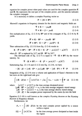 20 Electromagnetic Plane Waves Chap. 2
equation for complex power when peak values are used for the complex quantities E
and H. Re represents the real part of the complex power, and the asterisk indicates
the complex conjugate.
It is necessary to define a complex Poynting vector as
p = HE X H*) (2-2-2)
Maxwell's equations in frequency domain for the electric and magnetic fields are
V X E =- JwJLH
V X H = J + jwEE
(2-2-3)
(2-2-4)
Dot multiplication of Eq. (2-2-3) by H* and of the conjugate of Eq. (2-2-4) byE
yields
(V X E) · H* = - jwJL H · H*
(V X H*) · E = (J* - jwE E*) · E
Then subtraction of Eq. (2-2-5) from Eq. (2-2-6) results in
E · (V x H*)- H* · (V x E)= E · J*- jw(EI£12
- JLIHI2
)
where E · E* is replaced by IE 12
and H · H* by IH 12
•
(2-2-5)
(2-2-6)
(2-2-7)
The left-hand side of Eq. (2-2-7) is equal to - V · (E X H*) by the vector
identity. So
V ·(EX H*) = -E · J* + jw(EI£12
- JLIHI2
)
Substituting Eqs. (2-1-5) and (2-2-2) into Eq. (2-2-8), we have
- !E · H = !O"E · E* + jw(!JLH · H* - !EE · E*) + V · P
(2-2-8)
(2-2-9)
Integration of Eq. (2-2-9) over a volume and application of Gauss's theorem to the
last term on the right-hand side give
1!(E · Jt)dv = i!O"IEI
2
dv + j2w i(wm- w.)dv + ~ P · ds (2-2-10)
where 1O"l E 12
= O" <IE 12
) is the time-average dissipated power
iJLH · H* = 1JL <I HI? = Wm is the time-average magnetic stored energy
iEE · E* = 1E<IE 12
) = w. is the time-average electric stored energy
- 1E · J~ = the complex power impressed by the source Jo into the field
Equation (2-2-10) is well known as the complex Poynting theorem or the Poynting
theorem in frequency domain.
Furthermore, let
Pin = - J1(E · J~)dv be the total complex power suplied by a source
c within a region
(Pd) = J1O"l E 12
dv be the time-average power dissipated as heat inside
c the region
 