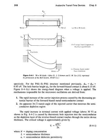 318 Avalanche Transit-Time Devices
vdc
- +
.----------~~~1---------.
Mc"4.,......__.f_ ' _ '~~ml (a) M-11-M d1odc
Chap. 8
(b) I ncr!!Y hand diagram in
I hcrmal equilibrium
(c) Lner~y band under
bias condition
Figure 8-4-1 M-n-M diode. (After D. J. Coleman and S.M. Sze [13]; reprinted
by permission of the Bell System, AT&T Co.)
spectively. For the PtSi-Si-PtSi structure mentioned previously, cf>n1 = cf>n2 =
0.85 eV. The hole barrier height cf>pz for the forward-biased contact is about 0.15 eV.
Figure 8-4-1 (c) shows the energy-band diagram when a voltage is applied. The
mechanisms responsible for the microwave oscillations are derived from:
1. The rapid increase of the carrier injection process caused by the decreasing po-
tential barrier of the forward-biased metal-semiconductor contact
2. An apparent 37T/2 transit angle of the injected carrier that traverses the semi-
conductor depletion region
The rapid increase in terminal current with applied voltage (above 30 V) as
shown in Fig. 8-4-2 is caused by thermionic hole injection into the semiconductor
as the depletion layer of the reverse-biased contact reaches through the entire device
thickness. The critical voltage is approximately given by
qNU
Vc = - (8-4-1)
2Es
where N = doping concentration
L = semiconductor thickness
Es = semiconductor dielectric permittivity
 