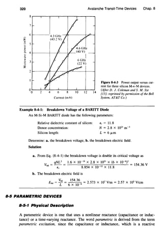 320
Current (rnA)
Avalanche Transit-Time Devices Chap. 8
Figure 8-4-3 Power output versus cur-
rent for three silicon M-n-M devices.
(After D. J. Coleman and S. M. Sze
[13]; reprinted by permission of the Bell
System, AT&T Co.)
Example 8-4-1: Breakdown Voltage of a BARITT Diode
An M-Si-M BARITT diode has the following parameters:
Relative dielectric constant of silicon:
Donor concentration:
Silicon length:
f, = 11.8
N = 2.8 X 1021
m-3
L = 6 JLm
Determine: a. the breakdown voltage; b. the breakdown electric field.
Solution
a. From Eq. (8-4-l) the breakdown voltage is double its critical voltage as
qNL 2
1.6 X 10-19
X 2.8 X 1021
X (6 X 10-6
)2
vbd = - - = = 154.36 vfs 8.854 X 10-12
X 11.8
b. The breakdown electric field is
vbd 154.36
Ebd = - = = 2.573 X 107
V/m = 2.57 X lOS V/cm
L 6 X 10-6
8·5 PARA/METRIC DEVICES
8·5·1 Physical Description
A parametric device is one that uses a nonlinear reactance (capacitance or induc-
tance) or a time-varying reactance. The word parametric is derived from the term
parametric excitation, since the capacitance or inductance, which is a reactive
 