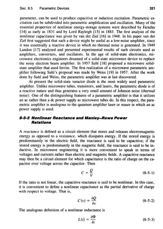 Sec. 8.5 Parametric Devices 321
parameter, can be used to produce capacitive or inductive excitation. Parametric ex-
citation can be subdivided into parametric amplification and oscillation. Many of the
essential properties of nonlinear energy-storage systems were described by Faraday
[14] as early as 1831 and by Lord Rayleigh [15] in 1883. The first analysis of the
nonlinear capacitance was given by van der Ziel [16] in 1948. In his paper van der
Ziel first suggested that such a device might be useful as a low-noise amplifier, since
it was essentially a reactive device in which no thermal noise is generated. In 1949
Landon [17] analyzed and presented experimental results of such circuits used as
amplifiers, converters, and oscillators. In the age of solid-state electronics, mi-
crowave electronics engineers dreamed of a solid-state microwave device to replace
the noisy electron beam amplifier. In 1957 Suhl [18] proposed a microwave solid-
state amplifier that used ferrite. The first realization of a microwave parametric am-
plifier following Suhl's proposal was made by Weiss [19] in 1957. After the work
done by Suhl and Weiss, the parametric amplifier was at last discovered.
At present the solid-state varactor diode is the most widely used parametric
amplifier. Unlike microwave tubes, transistors, and lasers, the parametric diode is of
a reactive nature and thus generates a very small amount of Johnson noise (thermal
noise). One of the distinguishing features of a parametric amplifier is that it utilizes
an ac rather than a de power supply as microwave tubes do. In this respect, the para-
metric amplifier is analogous to the quantum amplifier laser or maser in which an ac
power supply is used.
B·S·:Z Nonlinear Reactance and Manley-Rowe Power
Relations
A reactance is defined as a circuit element that stores and releases electromagnetic
energy as opposed to a resistance, which dissipates energy. If the stored energy is
predominantly in the electric field, the reactance is said to be capacitive; if the
stored energy is predominantly in the magnetic field, the reactance is said to be in-
ductive. In microwave engineering it is more convenient to speak in terms of
voltages and currents rather than electric and magnetic fields. A capacitive reactance
may then be a circuit element for which capacitance is the ratio of charge on theca-
pacitor over voltage across the capacitor. Then
C=Q
v
(8-5-1)
If the ratio is not linear, the capacitive reactance is said to be nonlinear. In this case,
it is convenient to define a nonlinear capacitance as the partial derivative of charge
with respect to voltage. That is,
iJQ
C(v) =-
iJv
The analogous definition of a nonlinear inductance is
L (") = iJ<I>
l iJi
(8-5-2)
(8-5-3)
 