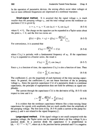322 Avalanche Transit-Time Devices Chap. 8
In the operation of parametric devices, the mixing effects occur when voltages at
two or more different frequencies are impressed on a nonlinear reactance.
Small-signal method. It is assumed that the signal voltage Vs is much
smaller than the pumping voltage vp , and the total voltage across the nonlinear ca-
pacitance C (t) is given by
(8-5-4)
where Vs <SS Vp . The charge on the capacitor can be expanded in a Taylor series about
the point Vs = 0, and the first two terms are
dQ(vp) IQ(v) = Q(v1 + vP) = Q(vp) + ~ ~:
0
For convenience, it is assumed that
C(v) = dQ(vp) = C(t)
P dv
(8-5-5)
(8-5-6)
where C (Vp) is periodic with a fundamental frequency of Wp . If the capacitance
C(vp) is expanded in a Fourier series, the result is
C(vp) = L Cn cos (nwpt) (8-5-7)
n=O
Since vp is a function of time, the capacitance C(vp) is also a function of time. Then
C(t) = L Cn cos (nwpt) (8-5-8)
n=O
The coefficients Cn are the magnitude of each harmonic of the time-varying capaci-
tance. In general, the coefficients C" are not linear functions of the ac pumping
voltage vP . Since the junction capacitance C(t) of a parametric diode is a nonlinear
capacitance, the principle of superposition does not hold for arbitrary ac signal am-
plitudes.
The current through the capacitance C(t) is the derivative of Eq. (8-5-5) with
respect to time and it is
i = dQ = dQ(vp) + !{[C(t)vs]
dt dt dt
(8-5-9)
It is evident that the nonlinear capacitance behaves like a time-varying linear
capacitance for signals with amplitudes that are much smaller than the amplitude of
the pumping voltage. The first term of Eq. (8-5-9) yields a current at the pump fre-
quency J;, and is not related to the signal frequency is .
Large-signal method. If the signal voltage is not small compared with the
pumping voltage, the Taylor series can be expanded about a de bias voltage Vo in a
junction diode. In a junction diode the capacitance C is proportional to
(</>0 - v)- 1
1
2
= V0
112
, where <Po is the junction barrier potential and Vis a negative
 