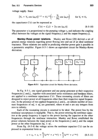 Sec. 8.5 Parametric Devices
voltage supply. Since
[Vo + Vp cos (wpt)r 112
= Vo 112
(l - 3
'{:.
0
cos (wpt))
the capacitance C (t) can be expressed as
C(t) = Co[l + 2y cos (wpt)]
323
for Vp <{ Vo
(8-5-10)
The parameter y is proportional to the pumping voltage vp and indicates the coupling
effect between the voltages at the signal frequency Is and the output frequency fo .
Manley-Rowe power relations. Manley and Rowe [20] derived a set of
general energy relations regarding power flowing into and out of an ideal nonlinear
reactance. These relations are useful in predicting whether power gain is possible in
a parametric amplifier. Figure 8-5-1 shows an equivalent circuit for Manley-Rowe
derivation.
C(t)
Figure 8·5·1 Equivalent circuit for Manley-Rowe derivation.
In Fig. 8-5-1, one signal generator and one pump generator at their respective
frequencies is and_t;,, together with associated series resistances and bandpass filters,
are applied to a nonlinear capacitance C (t). These resonating circuits of filters are
designed to reject power at all frequencies other than their respective signal frequen-
cies. In the presence of two applied frequencies is and_t;,, an infinite number of reso-
nant frequencies of mfp ± nfp are generated, where m and n are any integers from
zero to infinity.
Each of the resonating circuits is assumed to be ideal. The power loss by the
nonlinear susceptances is negligible. That is, the power entering the nonlinear capac-
itor at the pump frequency is equal to the power leaving the capacitor at the other
frequencies through the nonlinear interaction. Manley and Rowe established the
power relations between the input power at the frequencies Is and fp and the output
power at the other frequencies mfp ± nfs .
From Eq. (8-5-4) the voltage across the nonlinear capacitor C(t) can be ex-
pressed in exponential form as
(8-5-11)
 